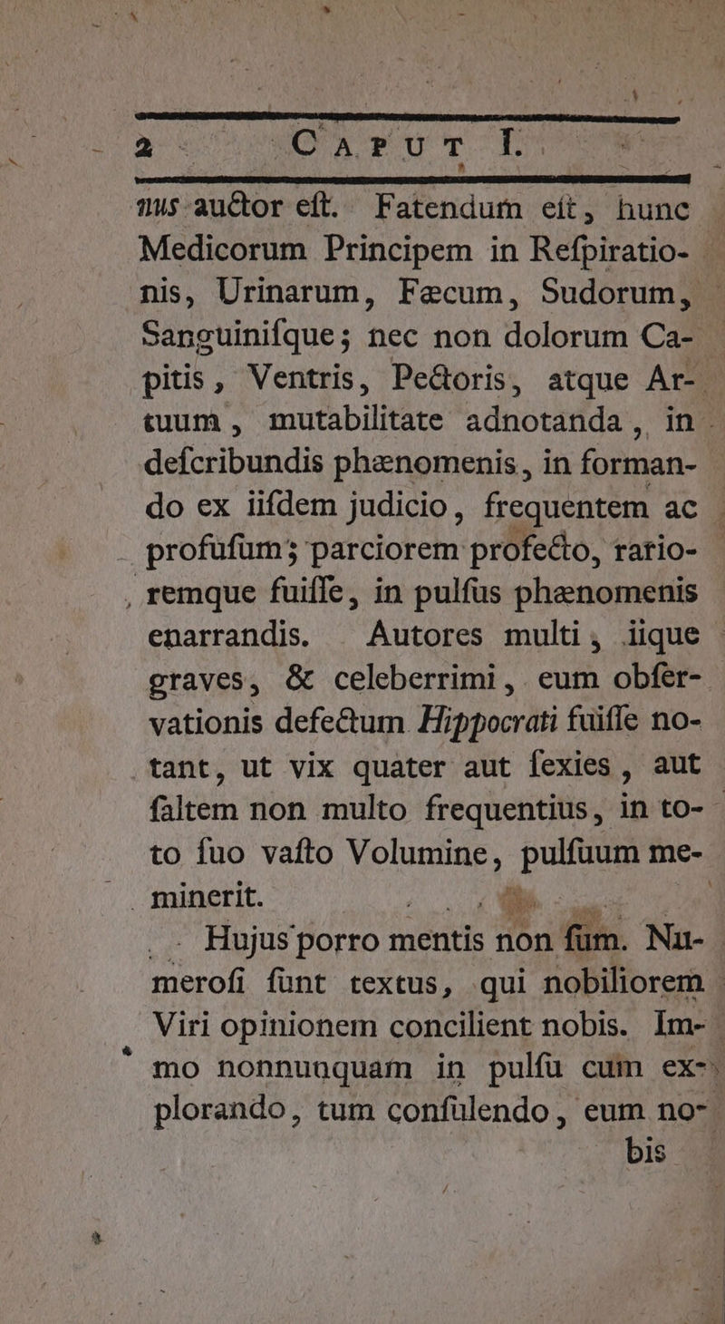 Medicorum Principem in Refpiratio- nis, Urinarum, Fecum, Sudorum, Sanguinifque; nec non dolorum Ca- pitis, Ventris, Pedoris, atque Ar-. tuum , mutabilitate adnotanda ,. defcribundis pheenomenis , in forman- do ex iifdem judicio, frequentem ac profufum; parciorem profe&amp;to, rario- enarrandis. | Autores multi, iique graves, &amp; celeberrimi ,. eum obfer- vationis defectum Hippocrati fuiffe no- faltem non multo frequentius, in to- - to fuo vafto Volumine, pulfuum me- Hujus porro mentis non filia. Nu ron funt textus, qui nobiliorem Viri opinionem concilient nobis. Im-. mo nonnuuquam in pulfü cum ex-. plorando, tum confulendo, eum no-. bis