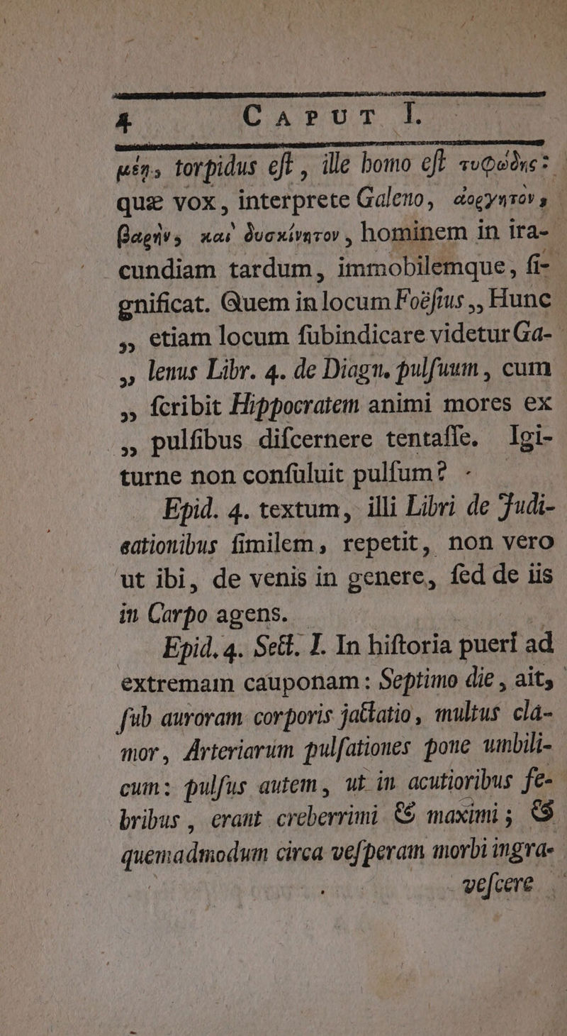 i Ü MÀ Ó gíns torpidus eft, ille bomo eft voQodre: quz vox , interprete Galero, dogymmon | (agis ac Duxirurov , hominem in ira- cundiam tardum, immobilemque, fi- gnificat. Quem in locum Fo?fius ,, Hunc , etiam locum fübindicare videtur Ga- » lenus Libr. 4. de Diagn, pulfutmn , cum , fcribit Hippocratem animi mores ex X ^ pulfbus difcernere tentaffe. Igi- turne non confüluit pulfum? AES Epid. 4. textum, illi Libri de 7udi- eationibus fimilem , repetit, non vero ut ibi, de venis in genere, fed de iis in Carpo agens. | Epid, 4. Set. I. In hiftoria pueri ad extremam cauponam : Septimo die , ait, fb auroram. corporis jatlatio, multus. cla- mor, Arteriarum pul[ationes poue wnbili- cum; pulfus autem , ut in. acutioribus fe- bribus , eraut creberrimi &amp;$ maximi; $$ quemadmodum circa ve[peram morbi i ingvd« | vwe[cere.