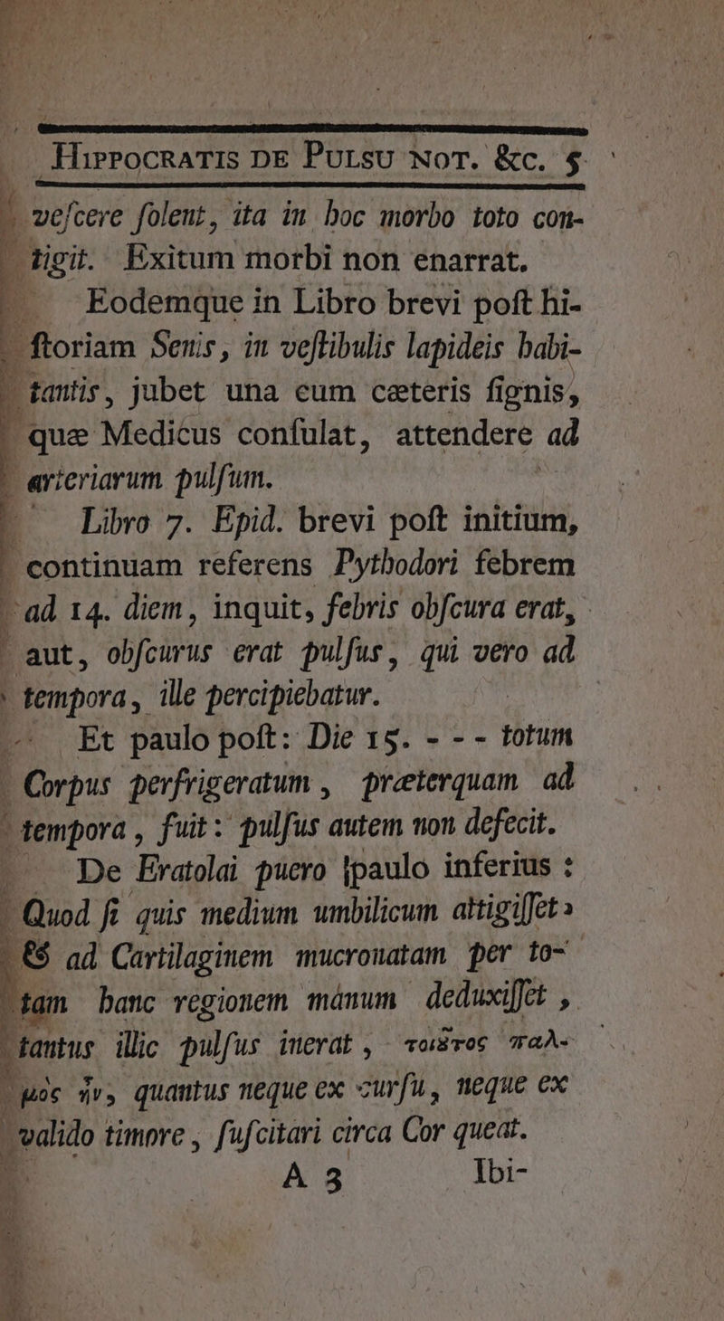 P Lp m.s IST Z Y e AI A XE: | HirrocRaTIS DE Pursu NoT. &amp;c. $ b | vef cere folent, ita in, boc morbo toto com- : figit. Exitum morbi non enarrat. ... Eodemque in Libro brevi poft hi- * ftoriam Senis, in veflibulis lapideis babi- - tanti, jubet una eum ceeteris fignis, , que Medicus confulat, attendere: ad - arteriarum. pulfum. -' Libro 7. Epid. brevi poft initium, - continuam referens Pytbodori febrem 1 ad. 14. diem , inquit, febris obfcura erat, - aut, dijon erat pulfus, qui vero ad tempora ,. ille percipiebatur. | Et paulo poft: Die 15. - - - totum - Corpus perfrigeratum , preterquam. ad ^ dempora , fuit: pulfus autem won defecit. - . De Evratolai pucro jpaulo inferius :  Quod fi. quis medium umbilicum attigiffet» | &amp; ad Cartilaginem mucronatam per to- dam banc regionem mámum deduxi[fct , tantus illic pulf Wr inerat, voriBTo6 TaÀS — m jv» quautus neque ex curfu, meque ex vdlido timpre , fufcitari circa Cor queat. A $3 Ibi-