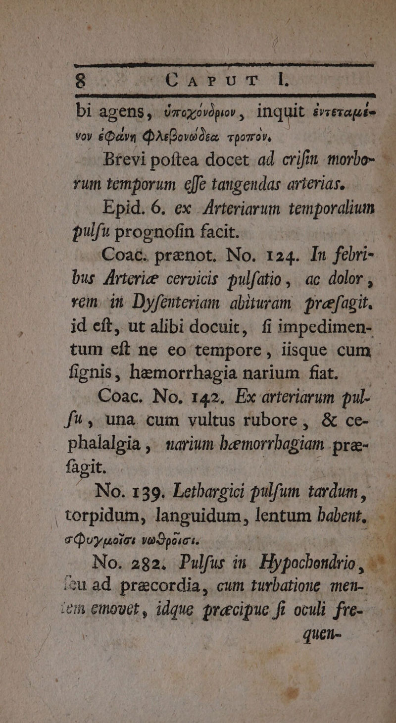 bi AR Ugo opio inquit éviera quo voy &amp;Qavn QAsQovsos, vporrov, Btevi poftea docet ad crifit imorbo- - rum temporum e[fe taugeudas arierias. Epid. 6. ex .AArteriarum téripotulium pulfu prognofin facit. Coac. pranot. No. 124. In febri- bus Arterice cervicis pulfatio , ac dolor , vcn. in Dyfenteriam. abituram.| preefagit. id eft, ut alibi docuit, fi impedimen- tum eft ne eo tempore , iisque cum . fignis, hemorrhagia narium fiat. Coac. No. 142. Ex arteriarum pul- f^, una cum vultus rubore, &amp; ce- phalalgia ,. narium hemorrhagian. pre- fagit. ^ No. 139. Rees pulfum tardum , | torpidum, languidum, leat bn. s Quypoic: va Opoici. No. 282. Pulfus im Hypochendrio,  ; ?u ad precordia, cum tuvbatione men- ^ iem emowct, idque precipue fi oculi fre-.—. | queti-