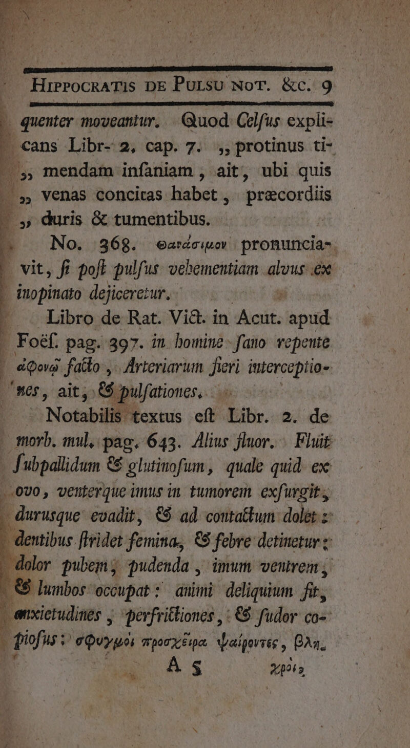 SIS USESNERE su Slat coriis PRU AME A . quenter moveantur. |. Quod. Celfus expli« - cans Libr- 2, cap. 7. ;,,protinus ti- E ,, mendam infaniam , ait, ubi quis . . Venas conciras habet; praecordiis - , duris &amp; tumentibus. | a No. 368. ^earnéciov pronuncia-. - vit, fi poft pulfus ptite alus ex - inopinato dejiceretur. —— - . Libro de Rat. Vi&amp;. in itia ; pud É. Foéf. pag. 397. in. homine - fano. vepente : | d Qoi fatto y. Arteriarim fieri interceptio- ser, ait, &amp;$ | pulfatioues,. | ^ Notabilll textus eft Libr. 2. de morb. mul, pag. 643. Alius fluor. Fluit df ubpallidum &amp;&amp; glutinofum, quale quid. ex .-.0U0 , venterque inus in. tumorem. exfurgit., . durusque. evadit, €$ ad coutatkum dol&amp;t z - dentibus flridet femina, €8 febre detinetur z dolor pubem , pudenda , ümum venvem; &amp; lumbos occupat: aui deliquium fis j enxietudines perfritliones , : €8 fudor co» : ff HU; oy EPUM. v aigertég , Aq. MAS o»