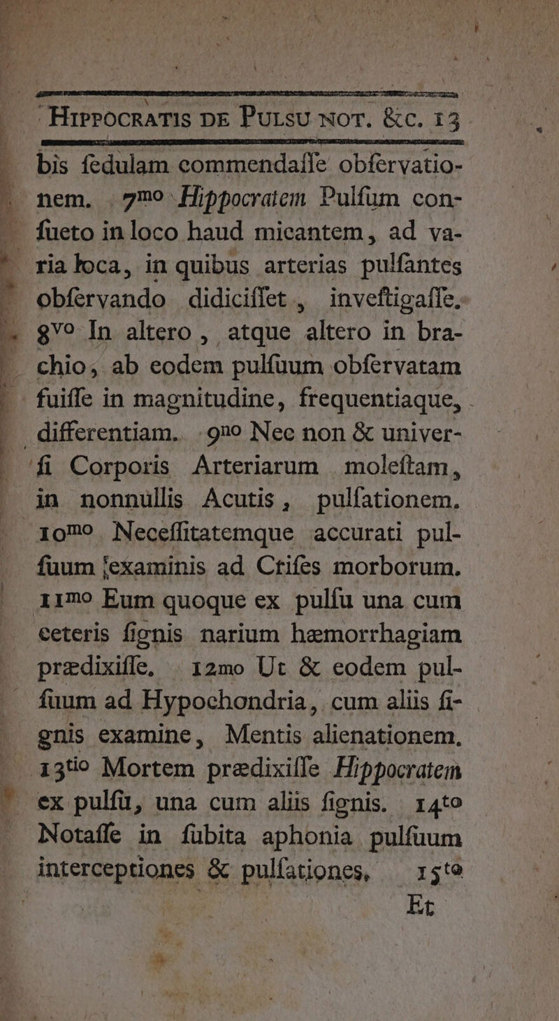 EM .. HrrrocnamIs DE Pursu wor. &amp;c. 15 - bis fedulam commendafle obfervatio- | nem. 7mo fjppocratem Pulfum con- — fueto inloco haud micantem, ad va- : rialoca, in quibus arterias pulfahites i obfervando didiciffet , inveftigaffe. ^ $? In altero ,. atque Aero in bra- - chio, ab eodem pulfuum obfervatam fuiffe in magnitudine, frequentiaque, . differentiam. 920 Nec non &amp; univer- E Corporis Arteriarum | moleftam, in nonnullis Acutis , ^s ete e 1079 Neceffitatemque accurati pul- fuum [examinis ad Ctifes morborum. i179 Eum quoque ex pulíu una cum ceteris fionis narium hemorrhagiam predixifle, | 12mo Ut &amp; eodem pul- fuum ad Hypochondria, cum aliis fi- gnis examine, Mentis alienationem, . .13t? Mortem predixilfe Hippocratem ^ ex pulfü, una cum aliis fignis. 14to . Notaffe in fübita aphonia pulfuum interceptiones &amp; pulíationes, ^ 13t9 | | Et