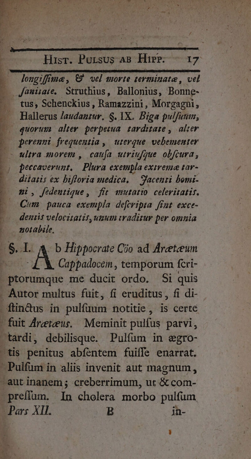 1 Hisr. Pursus as Hipp — 17 Janüare, Struthius, Ballonius, Bonne- tus, Schenckius , Ramazzini , Morgagni, Hallerus laudatitur. $. IX. Biga pulfuum, quorum altev perpetua. tarditaze ,. alter perenmi frequentia , ^ uterque. vehementer - ultra siorem , cauía utriufjue obfcura, peccaverunt, Plura exempla extreme tar- ditatis i ex bifloria medica, | Jaceurzi bomz- ni, fedentique, fit amutatio celeritatis. Cum pauca exempla deferipua fimt. exce- denis velocztatis, unum vraditur per omnia goteheo. . Cappadocein , temporum feri- ptorumque me ducit ordo. Si quis