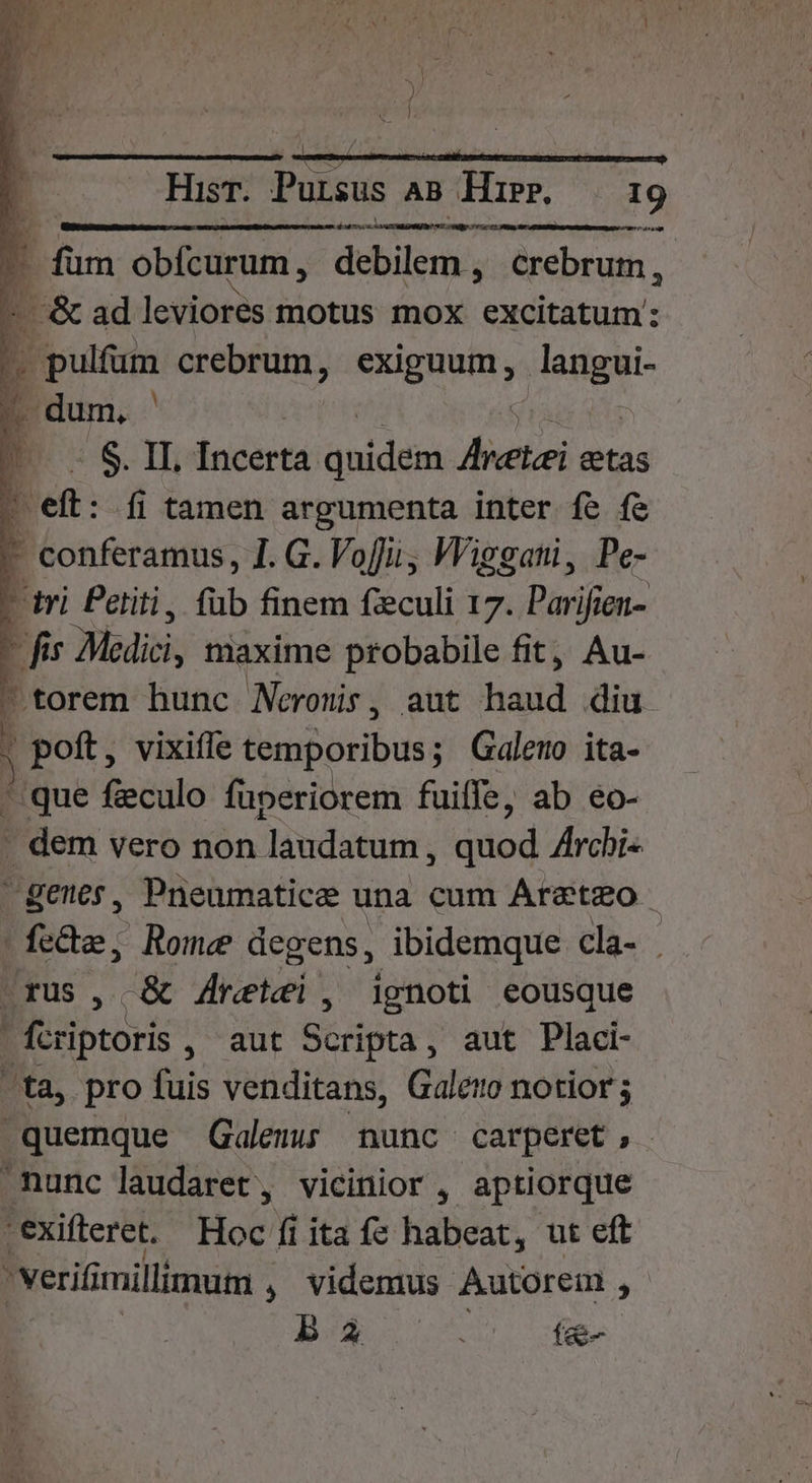 » g1 ——— — Hisr. Pursus AB Hir. 19 dms P füm obfcurum, debilem , üebrinh. L. &amp; ad leviores motus mox excitatum: ^ pulfum crebrum, exiguum, HE: 4 dum. | | 1 $8 » Incerta anidesi hretei etas t Biens: 1.G. Vofii; Wiegati, Pe- - tri Petiti, füb finem feculi 17. Pari cerca - fis Medici, maxime probabile fit, Au- - torem hunc Neronis, aut aid diu. poft, vixifíe Bipbribuss ; Galemo ita- ^ que feculo fuperiorem fuiffe, ab eo- . dem vero non laudatum, duod Archi« genes, Pneumatice una cum Areteo | E Rome degens, ibidemque cla- | d -&amp; 4retei, ignoti eousque j (criptori MED Géripta , aut Placi- ta, pro fuis venditans, Galero notior .quemque Galen nunc carperet, nunc laudaret, vicinior , aptiorque i -exifteret. Hoc fi ita fe habeat, ut eft 3 'verifi millimum , videmus Autorem ^ ba í&amp;-
