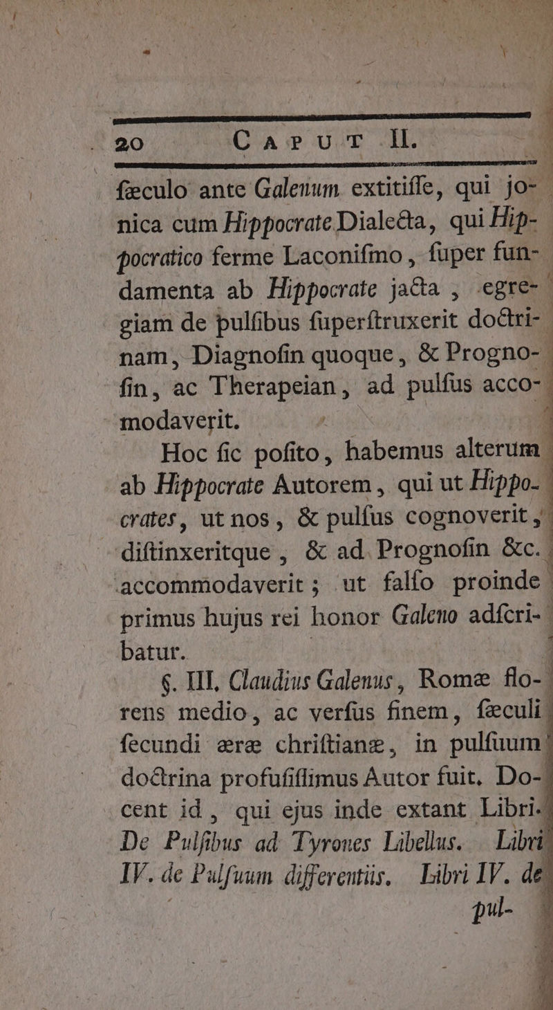 pute -—— —— f&amp;culo ante Galenum extitiffe, qui jo- - nica cum Hippocrate Diale&amp;a, qui Hip- pocratico ferme Laconifmo , fuper fun- damenta ab Hippocrate ja&amp;a , .egre- giam de pulfibus fuperftruxerit doctri - nam, Diagnofin quoque , &amp; Progno-. fin, ac Therapeian, ad pulfus acco-. modaverit. : Hoc fic pofito, habemus alterum. ab Hippocrate Autorem , qui ut Hippo. crdtef, ut nos, &amp; pulfus cognoverit ,' ifie rtonos &amp; ad. Prognofin &amp;c. .accommodaverit ; ut falío proinde primus hujus rei honor Galeno adfcri- | batur. 6. HII, Claudius Galenus, Rome flo-. rens medio, ac verfus EUM fzeculi fecundi ere chriftianz, in pulfuum | doctrina profufi flimus Autor fuit. Do-] cent id , qui ejus inde extant Libri-j De Pulfi bus ad. Tyrones. Libellus. » IV. de Pulfuum differents. — Libri IV. de pil-