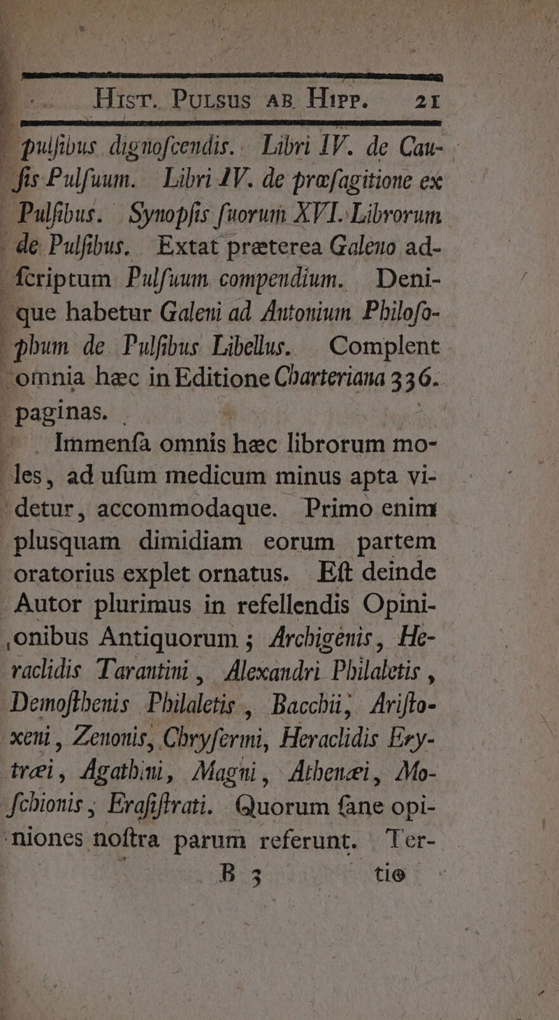 : pulfibus dignofcendis. . Libri IV. de Cau- Jis Pulfuum. — Libri JV. de prafagitione ex - Pulfbus. | Synopfis fuorum XVI. Librorum - de Pulfibus, Extat praterea Galeuo ad- fcriptum Pulfuum. compendium. | Deni- | que habetur Galeni ad. Autonium. Pbilofo- phum de. Pulfbus Libellus... Complent omnia hec in Editione Charteriana 336. | paginas. | —.. Immenfà omnis (ol librorum mo- les, ad ufüm medicum minus apta vi- detur, accommodaque. | Primo enim Bn dimidiam eorum partem oratorius explet ornatus. Eft deinde - Autor plurimus in refellendis Opini- nibus Antiquorum ; Zrchigenis, He- vaclidis Tarantini , Alexandri. Plylaletis , Demoflbenis Philaletis , Bacchü;. Arijlo- xeni, Zenoris, Cbryferimni, Heraclidis Exy- trei, Agatbmi, Magni, Aibenei, Mo- fchionis ; Eraf iflvati. (ico fane opi- niones noftra parum referunt. Ter- : ^ B3 tec