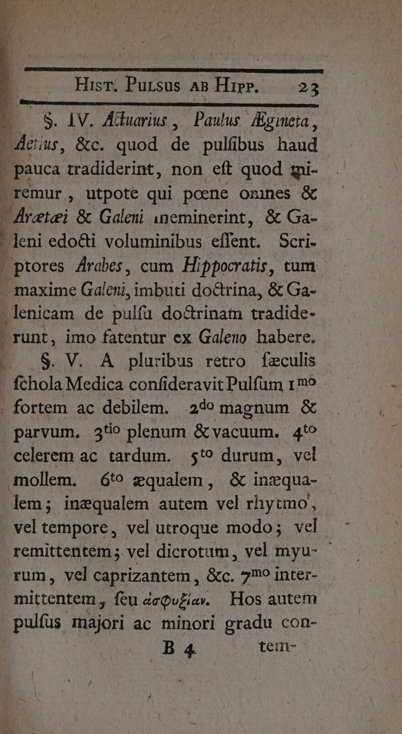 (CB a E a 5S. LV. Aduarius ,| Paulus. «gimeia, eus, &amp;c. quod de pulfbus haud | pauca tradiderint, non eft quod qi- | remur, utpote qui poene omnes &amp; raiz &amp; Galeni ineminerint, &amp; Ga- | leni edo&amp;ti voluminibus Cn Scri- . ptores Arabes, cum. Hippocratis, tum . maxime Galoui, imbuti doctrina, &amp; Ga- .lenicam de pulfü doctrinam tradide- - runt, imo fatentur ex Galeno habere. |... 8. V. A pluribus retro fzculis ' fchola Medica confideravit Pulfum 1mo - fortem ac debilem. 24e magnum &amp; parvum, 3t plenum &amp; vacuum. 4t? celerem ac tardum. 5t? durum, vel mollem. 6t? zqualem, &amp; inzqua- | lem; inzqualem autem vel rhytmo, vel tempore, vel utroque modo; vel remittentem ; vel dicrotum, vel myu- rum, vel caprizantem , &amp;c. 7? inter- mittentem , feu aeQuzíav. Hos autem pulfus. majori ac minori gradu con- | B 4. teumn-