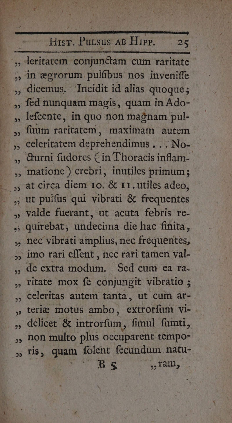 35 35 2? 55 EE » 2 2? » 22 2? ?5 D 2? 35 Hisr. Pursus AB Hipp. — 25 wot; leritatem conjun&amp;ctam cum raritate in egrorum pulfibus nos inveniffe fed nunquam magis, quam in Ado- lefcente, in quo non magnam pul- fuum raritatem, maximam autcm celeritatem deprehendimus . . . No- &amp;urni fudores (in T horacis inflam-.- at circa diem 1o. &amp; rr. utiles adeo, valde fuerant, ut acuta febris re- quirebat undecima die hac finita, nec vibrati amplius, nec frequentes, imo rari effent , nec rari tamen val- de extra modum. Sed cum ea ra. ritate mox fe conjungit vibratio ; celeritas autem tanta, ut cum ar- teria motus ambo, extrorfuüm vi- delicet &amp; introrfüm , fi fimul fumti, non multo plus occuparent tempo- ris, quam folent fecundum. natu- dh S qup LS