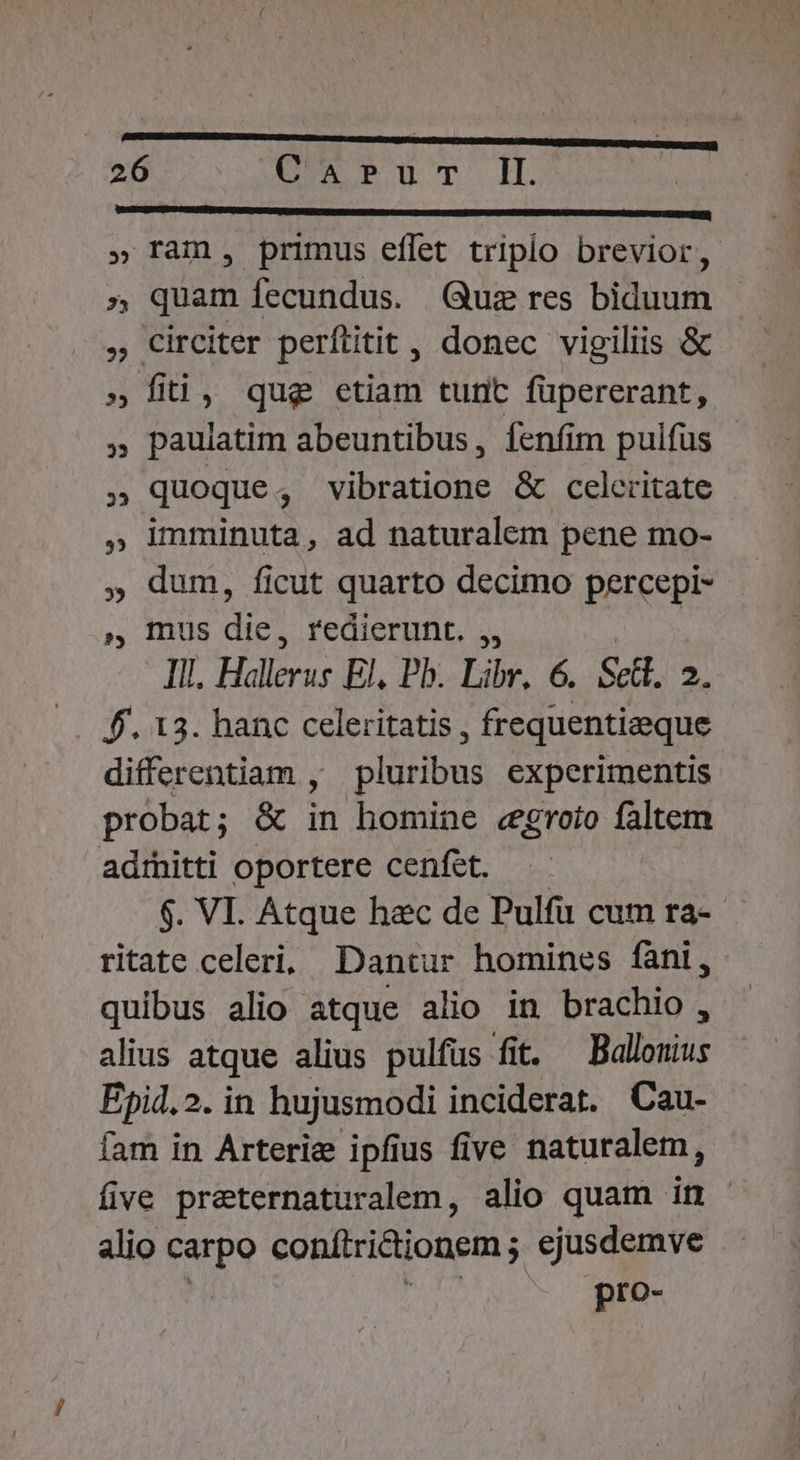 VESEDEMCUGEESIU*SESCIMETEUTUS NSALACIR He RUE c E MR TTC URL ANNUM DMPTUDNC CAT E UPPRCCIENvARU VY CREDI » ram, primus effet triplo brevior, » quam fecundus. Qus res biduum , Circiter perftitit, donec vigiliis &amp; » fiti, qug etiam tunt füpererant, » paulatim abeuntibus, fenfim pulfus » quoque, vibratione &amp; celeritate imminuta, ad naturalem pene mo- , dum, ficut quarto decimo percepi- », Inus dic redierunt. ,, Il. Hallerus El, Pb. Libr. 6. Scl. 2. f. 13. hanc celeritatis , frequentieeque differentiam , pluribus experimentis probat; &amp; in homine «groio faltem adrnitti oportere cenfet. $. VI. Atque hzc de Pulfu cum ra-- ritate celeri, Dantur homines fàni, quibus alio atque alio in brachio, alius atque alius pulfus fit. —Ballouius Ejpid.2. in hujusmodi inciderat. Cau- fam in Arterie ipfius five naturalem, five preternaturalem, alio quam in - alio carpo conftrictionem ; cjusdemve pro- 35