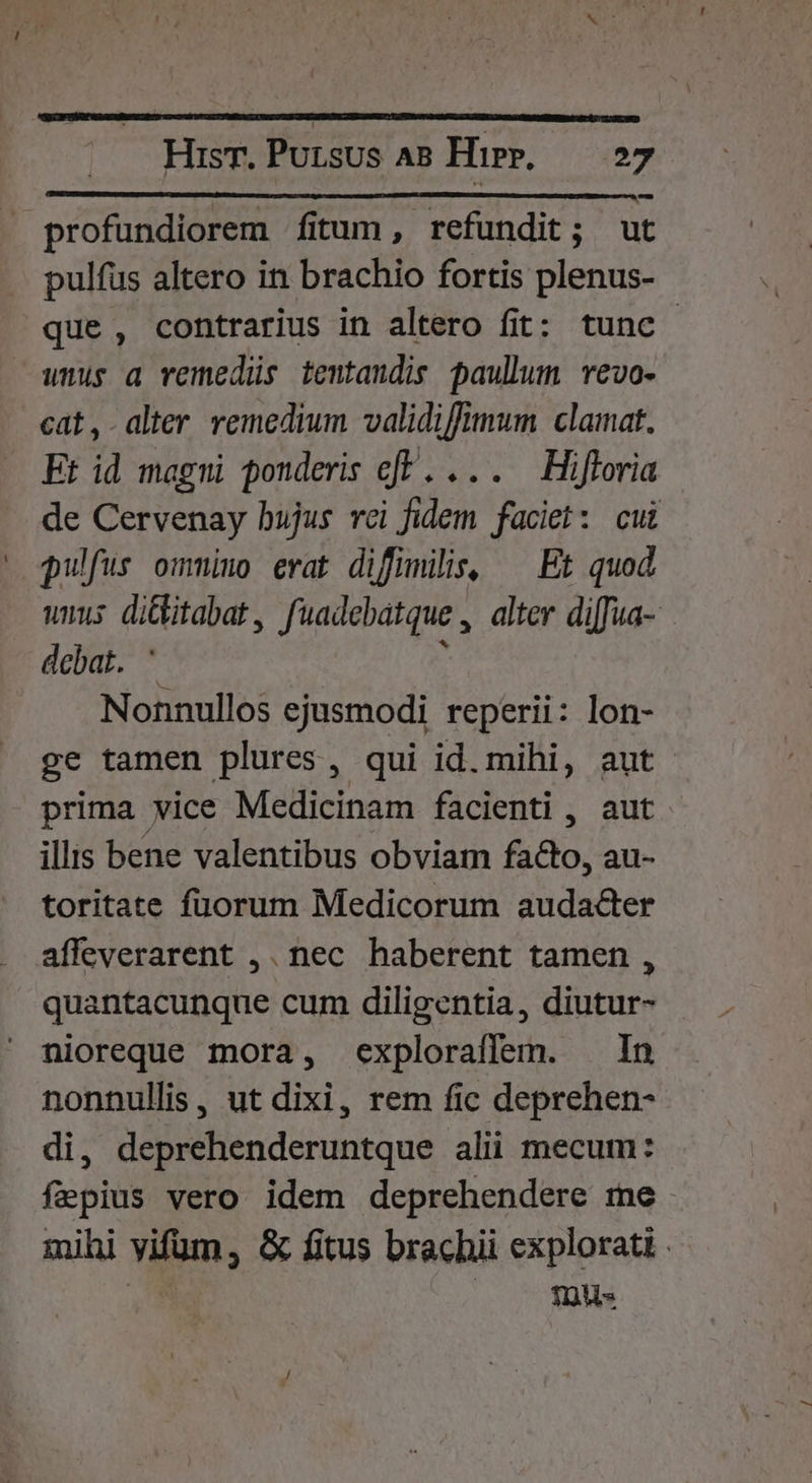 MISI LE aieo a rates ant x chat AE 43 profundiorem fitum, refundit; ut pulfus altero in brachio fortis plenus- que , contrarius in altero fit: tunc amus a vemedüs temtandis paullum vevo- cat,.alter remedium validiffmum clamat. Et id magni ponderis of. ... —Hifloria de Cervenay bujus rci Jidem faciet: cui pulfus ommiuo evat difnmilis, ^ Et quod. unus ditbitabat , fuadebatque , alter diffua- debat. * Nonnullos ejusmodi reperii: lon- ge tamen plures, qui id. mihi, aut prima vice Medicinam facienti , aut illis bene valentibus obviam fa&amp;lo, au- toritate füorum Medicorum audacter affeverarent ,. nec haberent tamen , quantacunque cum diligentia, diutur- nioreque mora, exploraflem. — In nonnullis, ut dixi, rem fic deprehen- di, deprehenderuntque alii mecum: faepius vero idem deprehendere me . mihi vifum, &amp; fitus brachii explorati . m. Tus