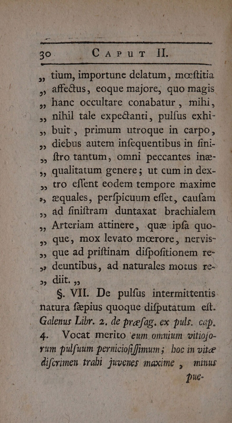 ^ 30 IO Apu To ELS , tium, importune delatum, mocftitia , affedus, eoque majore, quo magis ,9hanc occultare conabatur , mihi, , nihil tale expedanti, pulfus exhi- » buit, primum utroque in carpo, , diebus autem infequentibus in fini- ftro tantum, omni peccantes inz- , qualitatum genere; ut cum in dex- tro eflent eodem tempore maxime », &amp;quales, perfpicuum effet, caufam àd finiffrtam duntaxat brachialem , Arteriam attinere, que ipfa quo- que, mox levato moerore, nervis- » que ad priftinam difpofitionem re- » deuntibus, ad naturales motus re- 25: CL is | S. VIL. De pulfus intermittentis: natura feepius quoque difputatum eft. Galenus Libr. 2. de preefag. ex puls.. cap. 4. Vocat merito 'eum onmtujum vitiojo- yum pulfuum perriciofi fj Wnums boc in vice difcrimen trabi jwoenes maxime , miuus pue-