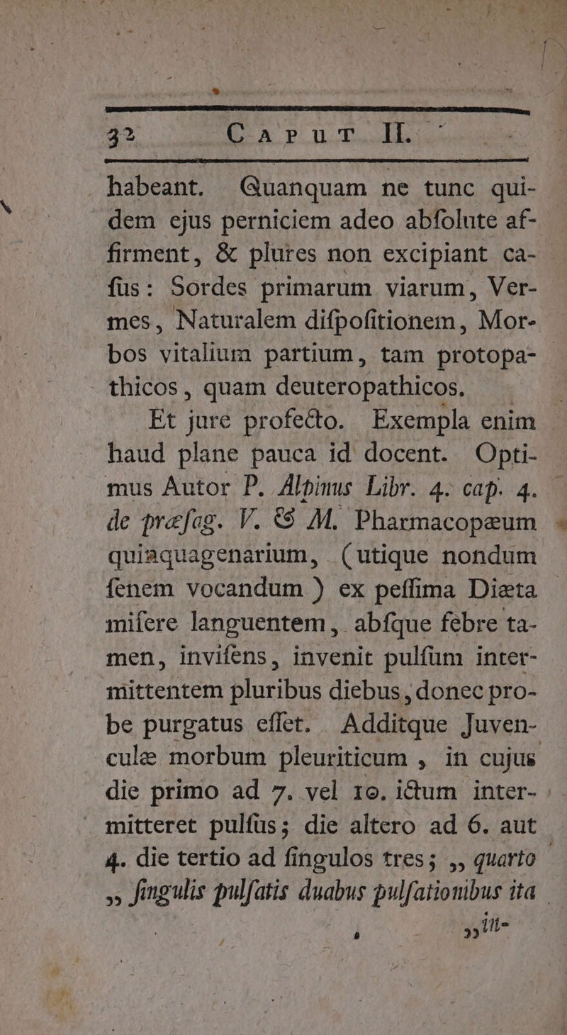 3: — WEB TR * 3 stili il T 32 Carur Il. habeant. Quanquam ne tunc qui- dem ejus perniciem adeo abfolute af- firment, &amp; plures non excipiant Cca- füs: Sordes primarum viarum, Ver- mes, Naturalem difpofitionem , Mor- bos vitalium partium, tam protopa- thicos, quam deuteropathicos. | Et jure profedo. Exempla enim - haud plane pauca id docent. Opti- mus Autor P. Alpimus Libr. 4. cap. 4. de prafag. V. €$ M. Pharmacopaum quisquagenarium, (utique nondum fenem vocandum ) ex peffima Dieta mifere languentem ,. abfque febre ta- men, invifens, invenit pulfüm inter- mittentem pluribus diebus , donec pro- be purgatus effet. Additque Juven- cule morbum pleuriticum , in cujus die primo ad 7. vel 1o. idum inter- mitteret pulfüs; die altero ad 6. aut 4. die tertio ad fingulos tres; ,, quarto - 5f E pulfatis duabus pulfatiombus Ha »it- L]