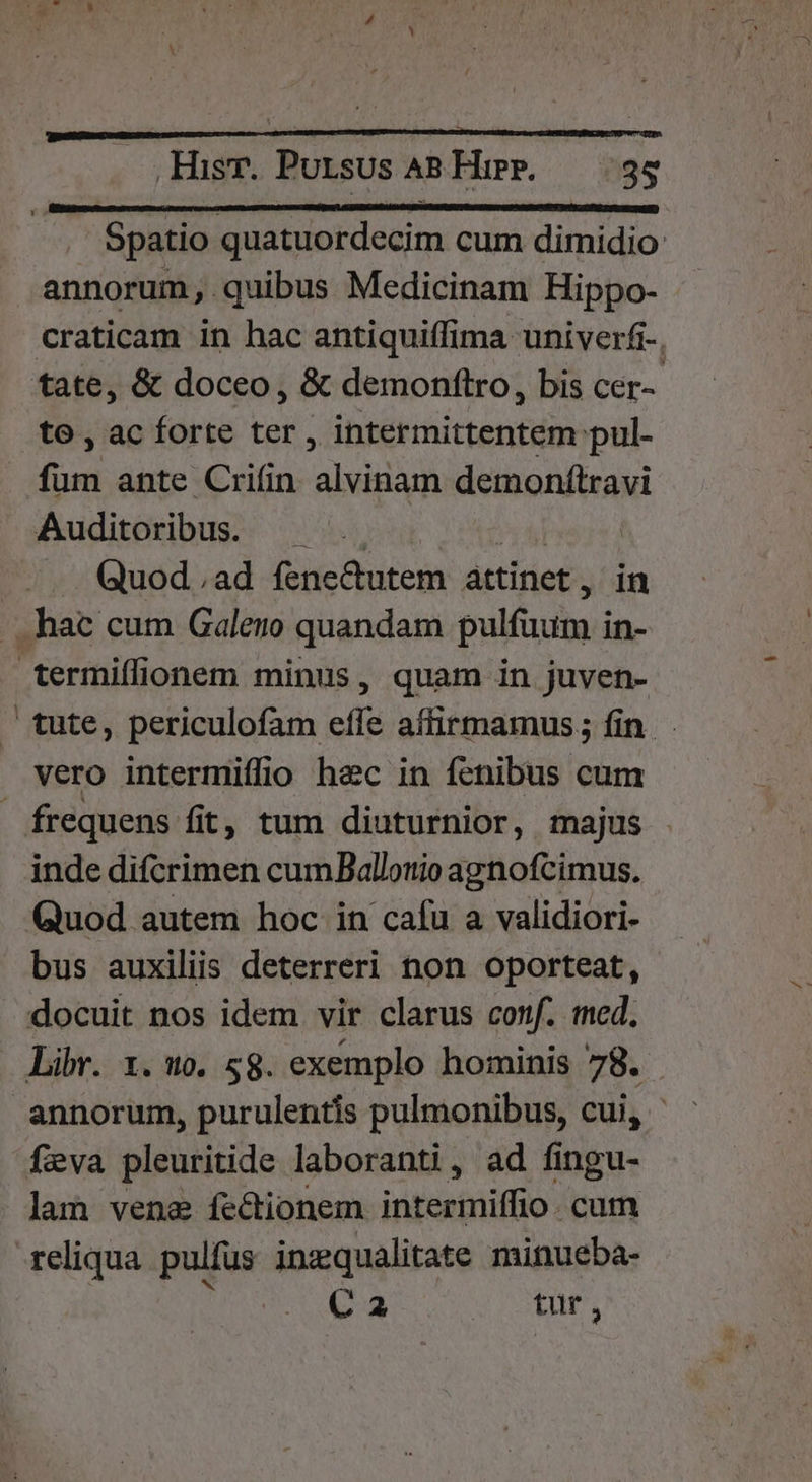 Spatio quatuordecim cum dimidio annorum, quibus Medicinam Hippo- craticam in hac antiquiffima univerfr-, tate, &amp; doceo, &amp; demonftro, bis cer-- to , ac forte ter , intermittentem pul- fum ante Crifin. alvinam demonftravi Auditoribus. — .. Pih | Quod.ad fene&amp;tutem attinet, in . . hac cum Galero quandam pulfuum in- termiffionem minus, quam in juven- — tute, periculofam effe aífirmamus; fin vero intermiffio hec in fenibus cum frequens fit, tum diuturnior, majus inde difcrimen cumBallotio agnofcimus. Quod autem hoc in cafu a validiori- bus auxiliis deterreri non oporteat, docuit nos idem vir clarus conf. med, Libr. 1. 5), 58. exemplo hominis 78. annorum, purulentís pulmonibus, cui, feva pleuritide laboranti, ad fingu- lam vene fectionem intermiffio . cum reliqua. pulfus inzqualitate minueba- HOM tur,