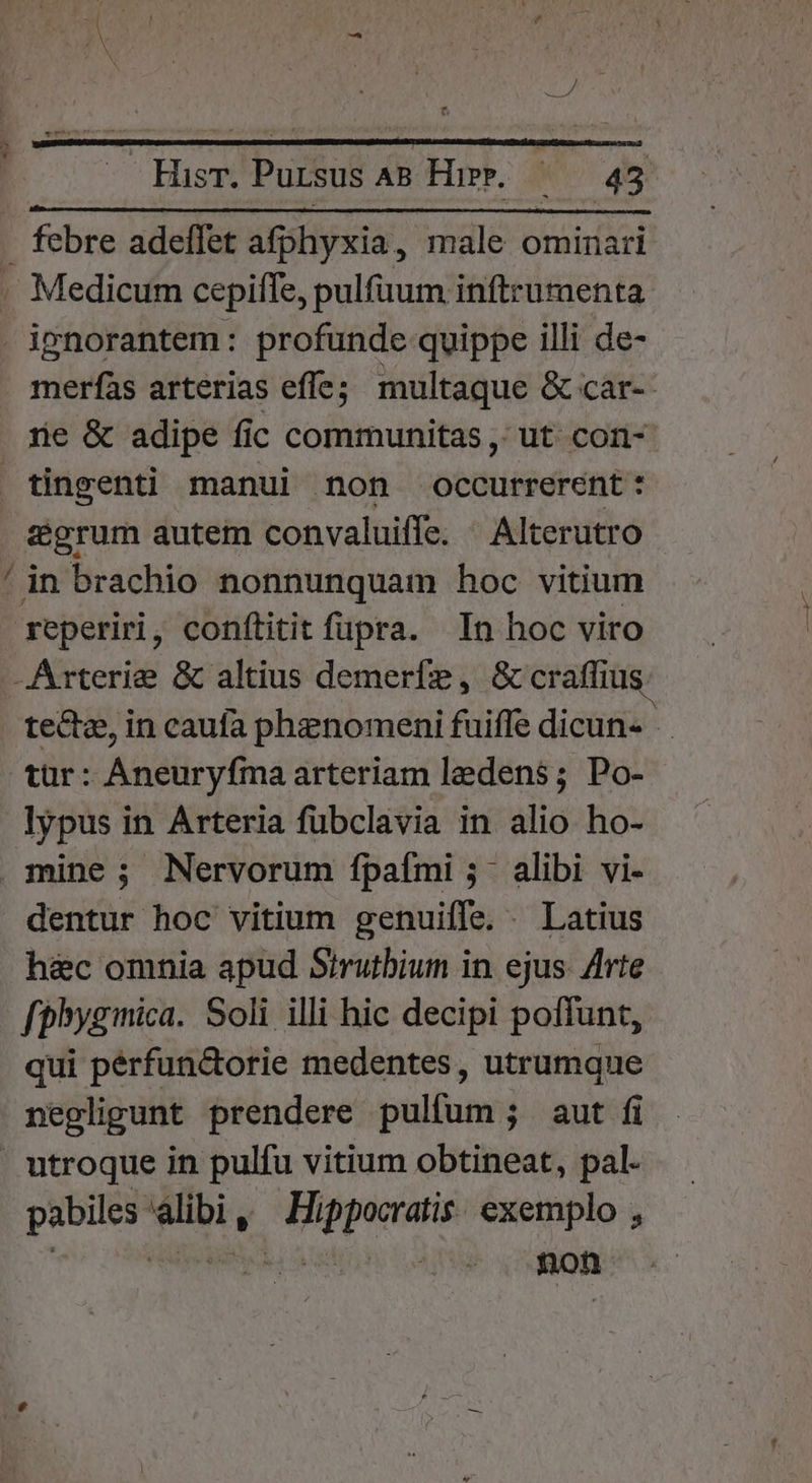 febre adeflet afphyxia,, male ominari . Medicum cepiffe, pulfüum inftrumenta - ignorantem: profunde quippe illi de- merfas arterias effe; multaque &amp; car-- rie &amp; adipe fic communitas ,' ut con- tingenti manui non occurrerent : zgrum autem convaluiffe. Alterutro ' in brachio nonnunquam hoc vitium reperiri, conftitit fupra. In hoc viro -Arterie &amp; altius demerfze, &amp; craffius. tecta, in caufa phenomeni fuifle dicun- - tur: Aneuryfma arteriam ledens; Po- lypus in Arteria fubclavia in alio ho- mine; Nervorum fpaími 5. alibi vi- dentur hoc vitium genuifle. . Latius h&amp;c omnia apud Sirutbium in. ejus. Zlrte fphyginica. Soli illi hic decipi poffunt, qui pérfun&amp;orie medentes, utrumque negligunt prendere pulfum ; aut fi utroque in pulfu vitium obtineat, pal- pabiles alibi, Hippocratis: exemplo ,