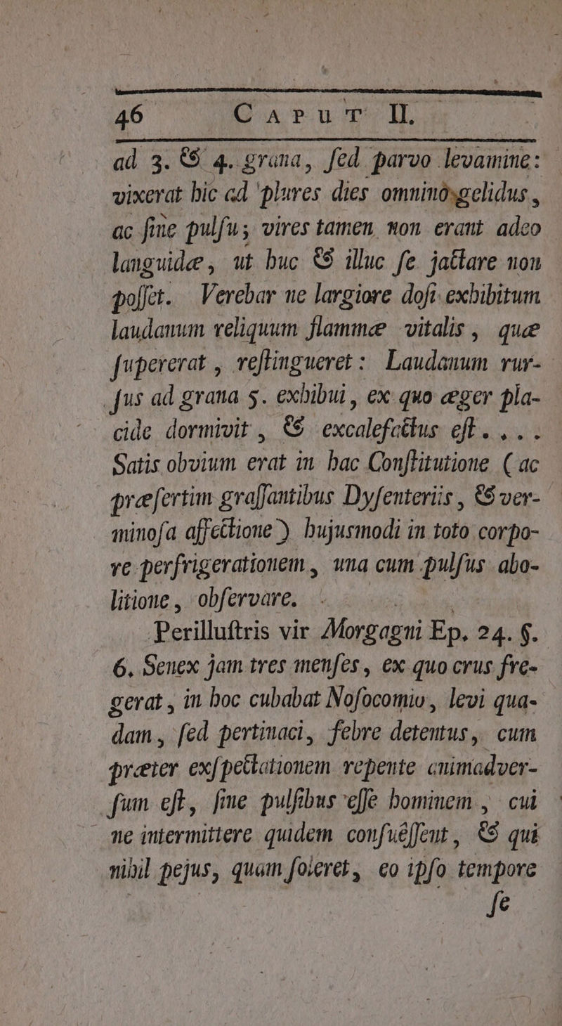 40 IE aA Pu Poo T. ad 3. &amp;$ 4. grana, Jed. parvo levamine: vixerat bic «d 'plures dies: omninósgelidus , ac fine pulfu; vires tamen, mon erant. adco languidee , ut buc € illuc fe. jatlare non poct. Verebar ue largiore dofi exbibitum laudanum veliquum Viros vitalis, que feque Teflingueret : | Laudaunum rur- [us ad grana 5. exhibui , ex quo eger pla- cide dextras e Wiss eb cdd Satis obvium erat in. bac Conflitutione. ( ac preefertim gra[Jantibus Dyfenteriis , &amp;$ ver- minofa affectione). bujusmodi in toto corpo- ve perfrigerationem., wna cum pulfus abo- litione , obfervare. Perilluftris vir Morgagi Ep. 24. $. 6. Senex jam tres menfes , ex quo crus. fre- gerat , it boc cubabat Nofocomio, levi qua- dam , fed pertimaci, febre detentus, cum preeier ex[petlationem repente. cuimadver- fum efb, fme pulfibus effe bominem , cui me iutermittere quidem. confuéffent , &amp;9 qui nibil pejus, quam foieret, eo ipfo tempore fe