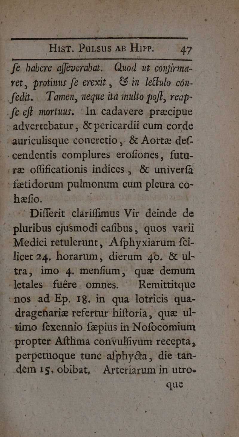 Ha Pursus 2 AR Hu. | $47 fe habere a[Jeverabat. | Quod. ut. conjirma- vet, protimus fe erexit, $$ im leüulo cón- -. fedt... Tamen, ueque ita multo pofT, reap- -fe efl mortuus. In cadavere precipue - advertebatur, &amp; pericardii cum corde . auriculisque concretio ,. &amp; Aorta def- -cendentis complures erofiones, futu- (ra offificationis indices , &amp; univerfa - fetidorum pulmonum cum pieura CO- hefio. Differit- clariffimus Vir deinde de ' pluribus ejusmodi cafibus, quos varii Medici retulerunt, Afphyxiarum fci- licet 24. horarum, dierum 4o. &amp; ul- tra, imo 4. menfium, qua demum -letales fuére. omnes. Remittitque -nos ad Ep. 18. in qua lotricis qua- dragefiarie refertur hiftoria, que ul- -'imo fexennio faepius in Nofocomium propter Afthma convulfivum recepta, perpetuoque tunc afphyGa, die tan- dem 1$. obibat, Arteriarum in utro» der que