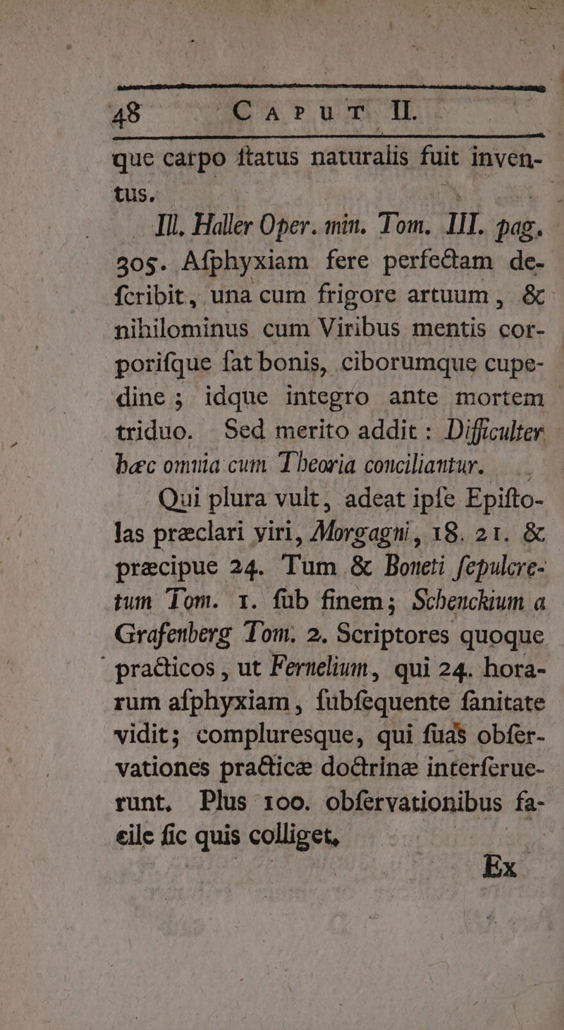 que catpo ftatus naturalis fuit mi tus. E Ill. Haller Oper. min. Tom. III. didi, 305. Afphyxiam fere perfectam de. fcribit, una cum frigore artuum , &amp;: nihilominus cum Viribus mentis cor- porifque fat bonis, ciborumque cupe- | dine ; idque integro ante mortem triduo. Sed merito addit : Difficulter. - bec omuia cum. Theoria conciliamtur. —..—— Qui plura vult, adeat ipie Epifto- las praeclari yiri, Morgagni, 18. 21. &amp; precipue 24. Tum &amp; Boteti fepulcre- tun Tom. 1. füb finem; Schenchium a Grafenberg Tom. 2. Scriptores quoque | practicos , ut Fernelium , qui 24. hora- rum afphyxiam , fübfequente fanitate vidit; compluresque, qui füa$ obfer- vationes pra&amp;ice doctrine interferue- runt, Plus 1oo. obfervationibus fa- eile fic quis seges Ex.