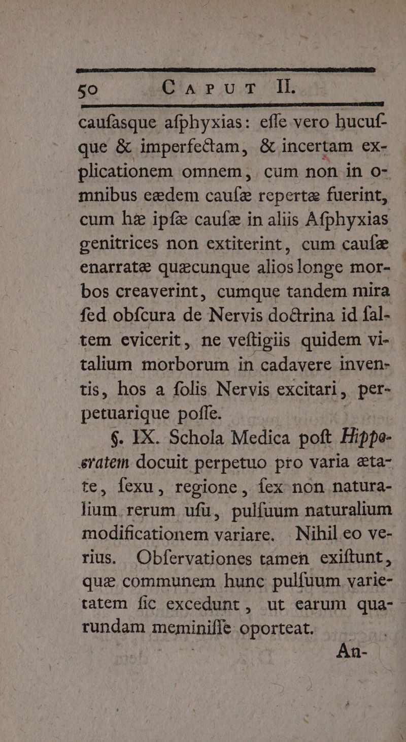 r———————ÓMM——— SM caufasque afphyxias: effe vero hucuf- que &amp; imperfectam, &amp; incertam ex- plicationem omnem ,. cum non in o- mnibus ezdem deny reperta fuerint, » cum hz ipfe caufa in aliis A fphyxias genitrices non extiterint, cum caufa enarrate quaecunque alios longe mor- bos creaverint, cumque tandem mira fed obfcura de Nervis doctrina id fal- tem evicerit, ne vefligiis quidem vi- talium morborum in cadavere inven- tis, hos a folis Nervis excitari , per- petuarique pofle. $. IX. Schola Medica poft Hippo srateim docuit perpetuo pto varia eta- e, fexu, regione, fex non natura- Eus rerum ufü, pulfuum naturalium modificationem variare. Nihil eo ve- rius. Obfervationes tamen exiftunt, qui communem hunc pulfüum varie- tatem fic excedunt , ut earum qua-- rundam meminiffe oporteat. An-