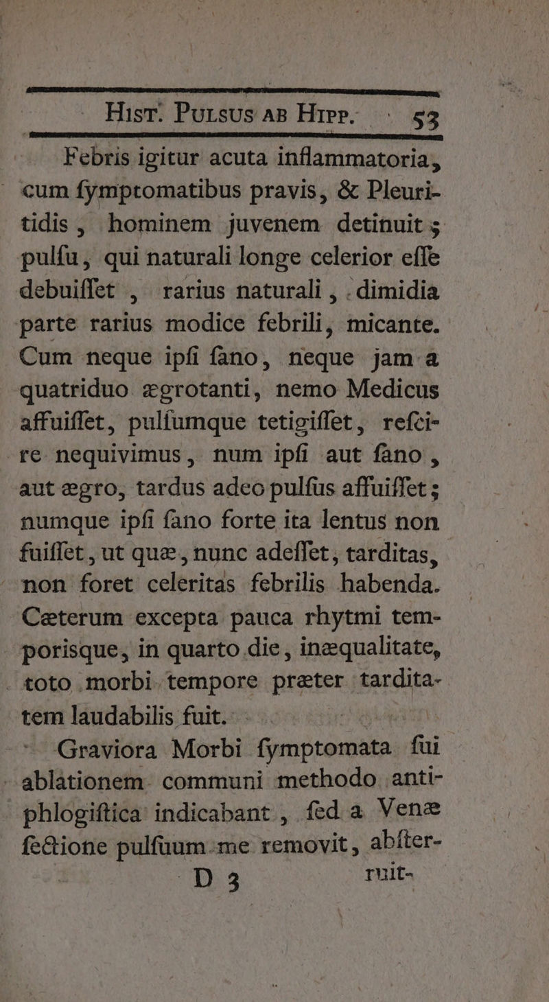 Febris igitur acuta inflammatoria, » cum fymptomatibus pravis, &amp; Pleuri- tidis , hominem juvenem detinuit ; pulfu, qui naturali longe celerior efe debuiffet , rarius naturali , . dimidia parte rarius modice febrili, micante. Cum neque ipfi fano, neque jam a quatriduo. zgrotanti, nemo Medicus affuiffet, pulfumque tetigiffet, refci- re nequivimus, num ipfi aut fano , aut egro, tardus adeo pulfus affuiffet ; numque ipfi fano forte ita lentus non fuiffet , ut que , nunc adeffet, tarditas, Mmon foret celeritas febrilis habenda. Ceterum excepta pauca rhytmi tem- porisque, in quarto die , inequalitate, . toto morbi. tempore prater tardita- tem laudabilis fuit. TO. : Graviora Morbi fymptomata fui -ablationem. communi methodo anti- phlogiftica indicabant , fed a Vene fe&amp;ione pulfüum.me removit , abíter- | D 3 T uit-