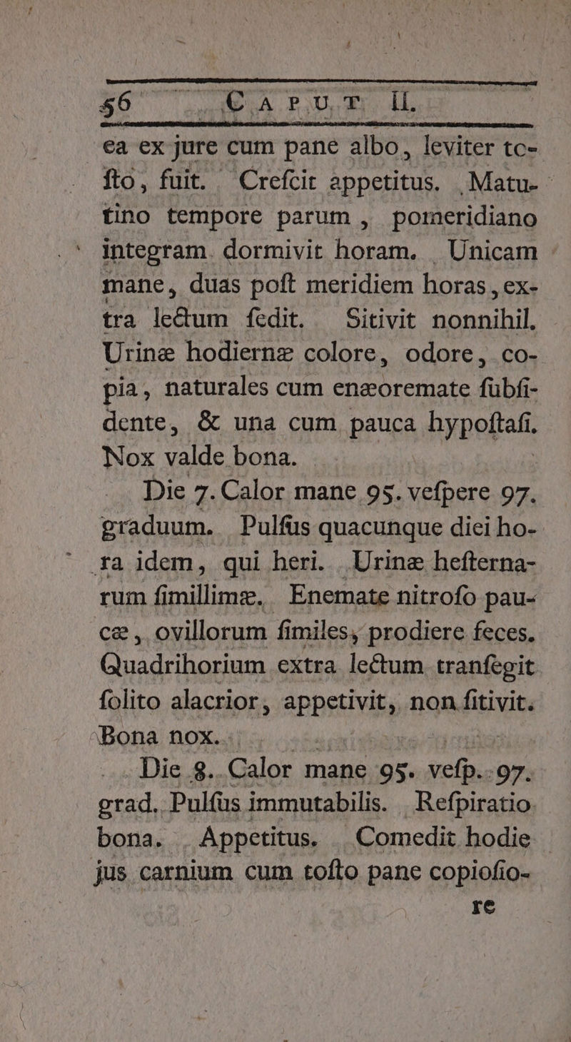 €a ex jure c cum pané -— m leviter tc-- fto, fuit. Crefcit appetitus, .;Matu. tino tempore parum , poreridiano integram. dormivit horam. . Unicam mane, duas poft meridiem horas , ex- tra ledum fedit. — Sitivit nonnihil. Urine hodiernz colore, odore, co- pia, naturales cum eneoremate fübfi- dente, &amp; una cum pauca bypoftafi. Nox valde bona. Die 7. Calor mane. 95. vefpere 97. graduum. Pulfus quacunque diei ho- .a idem, qui heri. Urine hefterna- rum fimillimz. Enemate nitrofo pau- ce , ovillorum fi miles, prodiere feces. Cinsdribarienn extra lectum. tranfegit folito alacrior, appetivit, non fitivit. Bona nox. I Die... Gulor mane 95. belii :97. Mm Pul(üs immutabilis. Refpiratio bona. Appetitus. | .Comedit hodie | jus. carnium cum tofto pane copiofio- re