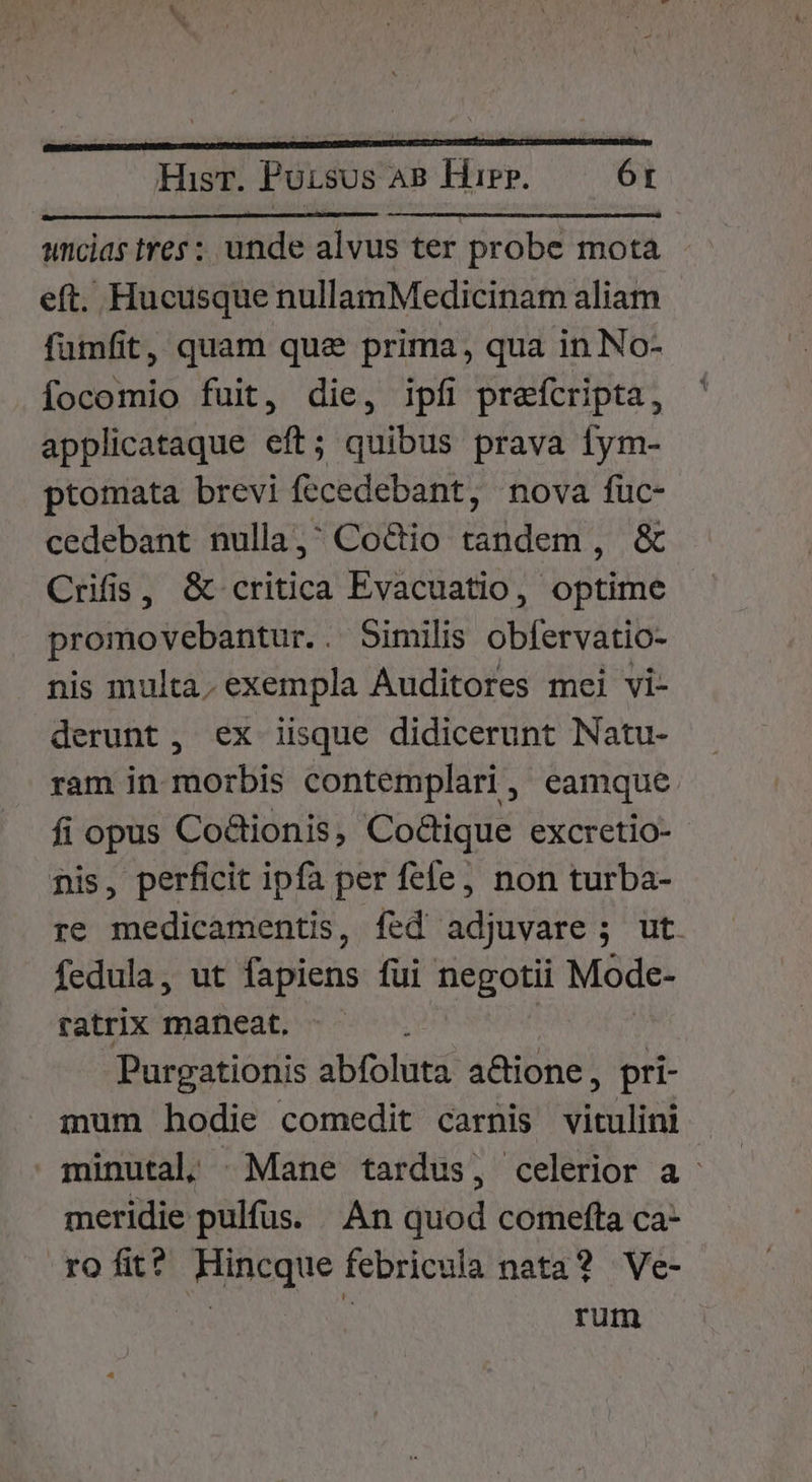 uncias tres: unde alvus ter probe mota eft. Hucusque nullamMedicinam aliam fumfit, quam que prima, qua in No- focomio fuit, die, ipfi prefcripta, applicataque eft; quibus prava fym- ptomata brevi fecedebant, nova fuc- cedebant nulla, Co&amp;io tandem , &amp; Crifis, &amp; critica Evacuatio, optime promovebantur.. Similis obfervatio- nis multa, exempla Auditores mei vi- derunt, ex iisque didicerunt Natu- ram in morbis contemplari, eamque fi opus Co&amp;tionis, Co&amp;tique excretio- nis, perficit ipfa per fefe, non turba- re medicamentis, fed adjuvare ; ut. fedula, ut fapiens fui negotii Mode- ratrix maneat. Purgationis abfoluta actione, pri- mum hodie comedit carnis vitulini minutal| «Mane tardus, celerior a meridie pulfus. An quod comefta ca- rofit? Hincque febricula nata? Ve- ; rum