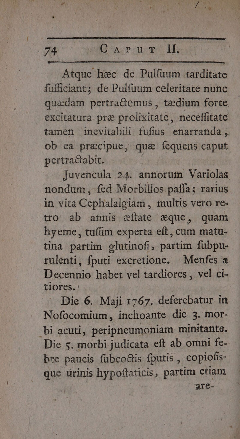 n. (^A POUCT n Atque hec de Pulfüum tarditate fufficiant; de Pulfuum celeritate nunc quadam pertractemus , tedium forte excitatura pre prolixitate, neceffitate tamen inevitabilii fufius enarranda ,. ob ea precipue, que fequens caput pertractabit. | Juvencula 24. annorum Variolas nondum, fcd Morbillos.paffa; rarius in vita Cephalalgiam , iultis vero re- tro ab annis eftate eque, quam hyeme, tuffim experta eft, cum matu- tina partim elutinofi, partim fubpu- rulenti, nage excretione. — Menfes a Dcónpis habet vel tardiores , vel ci- tiores. Die 6. Maji 1767. deferebatur in Nofocomium, inchoante die 3. mor- bi acuti, peripneumoniam minitante. Die $. morbi judicata eft ab omni fc- bre paucis füubco&amp;is fputis , copiofi is- que ürinis hypoffaticis, partim etiam