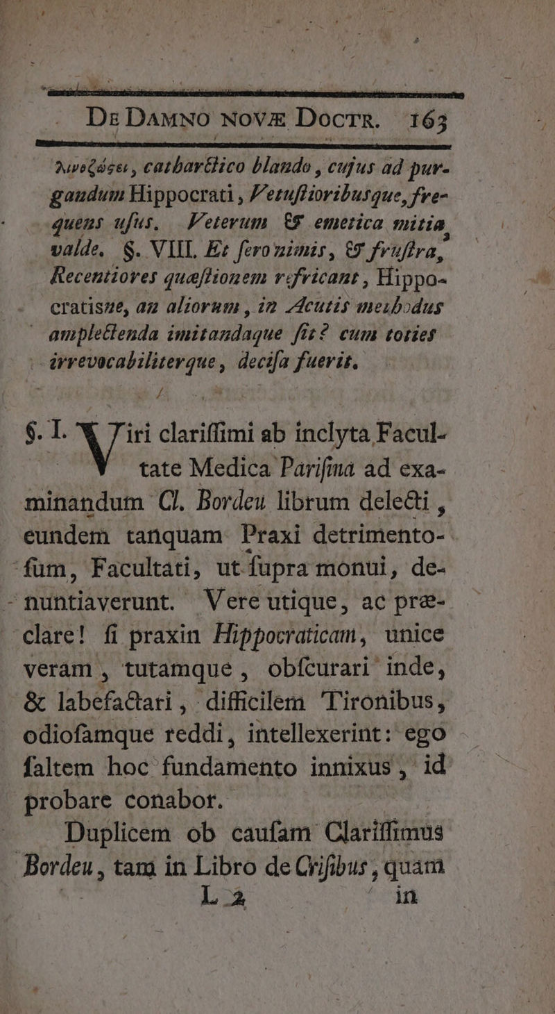 —————— HÀ MN MGR 3uveQdse , catbar&amp;lico blando , cufus ad pur- gaudum Hippocrati , Perufiioribusque, fve- quens ufus. F'etevum £9 emerica mitia valde, $. VIIL Ez fero zimis, €? fruftra, Recentiores queflionem r«fvicant , Hippo- cratisze, az aliorum , i2 7deutis meubodus | ample&amp;enda imitandaque fiz? cum toties | drrevocabiliterque , decifa fuerit. ue Z n $. I. Mo: clariffimi ab inclyta Facul- tate Medica Parifima ad exa- minandum C. Bordeu librum dele&amp;i , eundem tanquam Praxi detrimento- fum, Facultati, ut. fupra monul, de- -nuntiaverunt. Vere utique, ac pr&amp;- clare! fi praxin. Hippocraticam, unice veram , tutamque , obfcurari' inde, &amp; labefactari , difficilem T'ironibus, odiofamque reddi, intellexerint: ego faltem hoc fundamento innixus, id probare conabor. Duplicem ob caufam Clarilfimus JBordeu, tam in Libro de Qrifibus , quam L 2 ' in