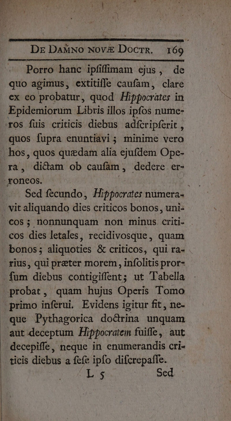 US Die Dr DaMwo Nov£ Docrg. 169 Porro hanc ipfiffiam ejus, de quo agimus, extitiffe caufam, clare quos fupra enuntiavi ; minime vero Sed fecundo, Hippocrates numera- | cos dies letales, recidivosque, quam bonos; aliquoties &amp; criticos, qui ra- . primo inferui. Evidens igitur fit, ne- que Pythagorica do&amp;rina unquam aut deceptum. Hippocratem fuiffe, aut decepiffe , neque in enumerandis cri- ticis diebus a fefe ipfo difcrepaffe. L$ Sed