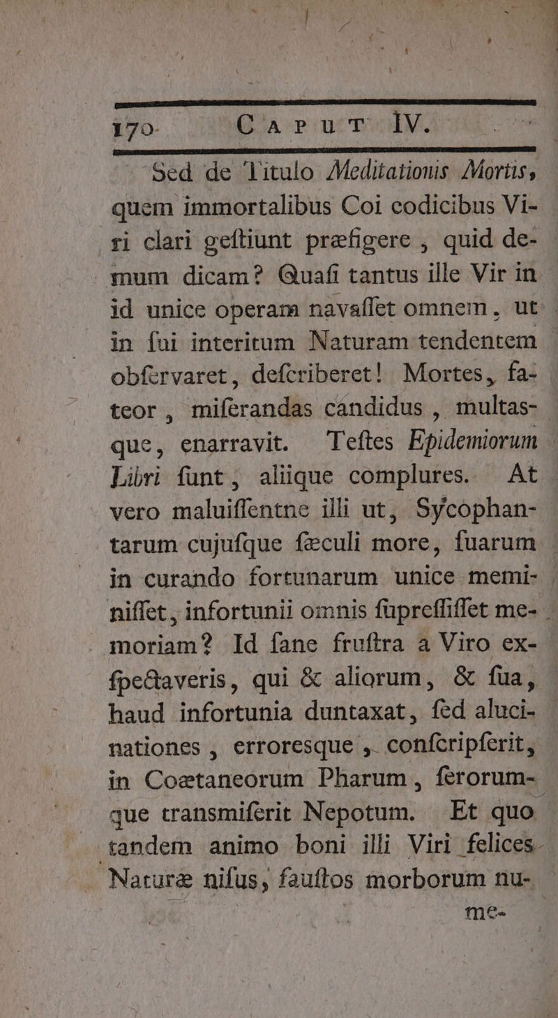 170- CaruT IV. —— ÁO RR Sed de litulo AMeditatiouis Mortis, quem immortalibus Coi codicibus Vi- ri clari geftiunt prefigere , quid de- mum dicam? Quafi tantus ille Vir in id unice operam navaflet omnem, ut. in fui interitum Naturam tendentem | obfvrvaret, defcriberet! Mortes, fa- teor , miferandas candidus , duiltas; | que, enarravit. T'eftes Eoidemiotuna ; Lüri funt, aliique complures. — At vero maluiffentne illi ut, Sycophan- tarum cujufque feculi more, fuarum in curando fortunarum unice memi- . niffet , infortunii omnis füpreffiffet me- - moriam? Id fane fruftra a Viro ex- fpectaveris, qui &amp; aliorum, &amp; fua, haud infortunia duntaxat, fed aluci- nationes , erroresque , confcripferit, in Coetaneorum Pharum , ferorum- que transmiferit Nepotum. | Et quo ; tandem animo boni illi Viri felices. Natura nifus, fauflos morborum nu- me-