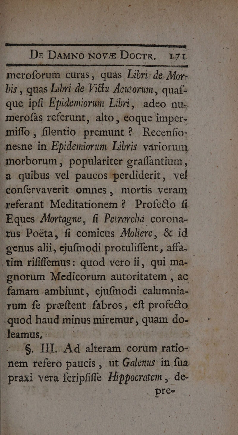 Ds Dawwo NovE&amp; DocrgR. 17r meroforum curas , quas Libri: de r^s bis , quas Libri de Vittu Acutorum., quaf- que ipfi Epidemiorum Libri, adeo nu. merofàs referunt, alto, eoque imper- miffo , filentio premunt ? Recenfio- nesne in Epidemiorum Libris variorum anorborum, populariter graffantium , a quibus vel paucos perdiderit, vel confervaverit omnes, mortis veram referant Meditationem ? Profe&amp;o fi Eques Mortague, íi Peirarchà. corona- tus Poéta, fi comicus Moliere, &amp; id cenus alii, ejufmodi protuliffent, affa- tim rififfemus: quod vero ii, qui ma- güorum Medicorum autoritatem , ac. famam ambiunt, ejufmodi Nriperis rum fe prafítent fabros, eft profecto -quod haud minus miremur , quam do- leamus, . | 5 S. III. Ad birds eorum ratio- nem refero paucis , ut Galenus in fua praxi vera fcripfi ffe Hippocratem ,. de- | pres.