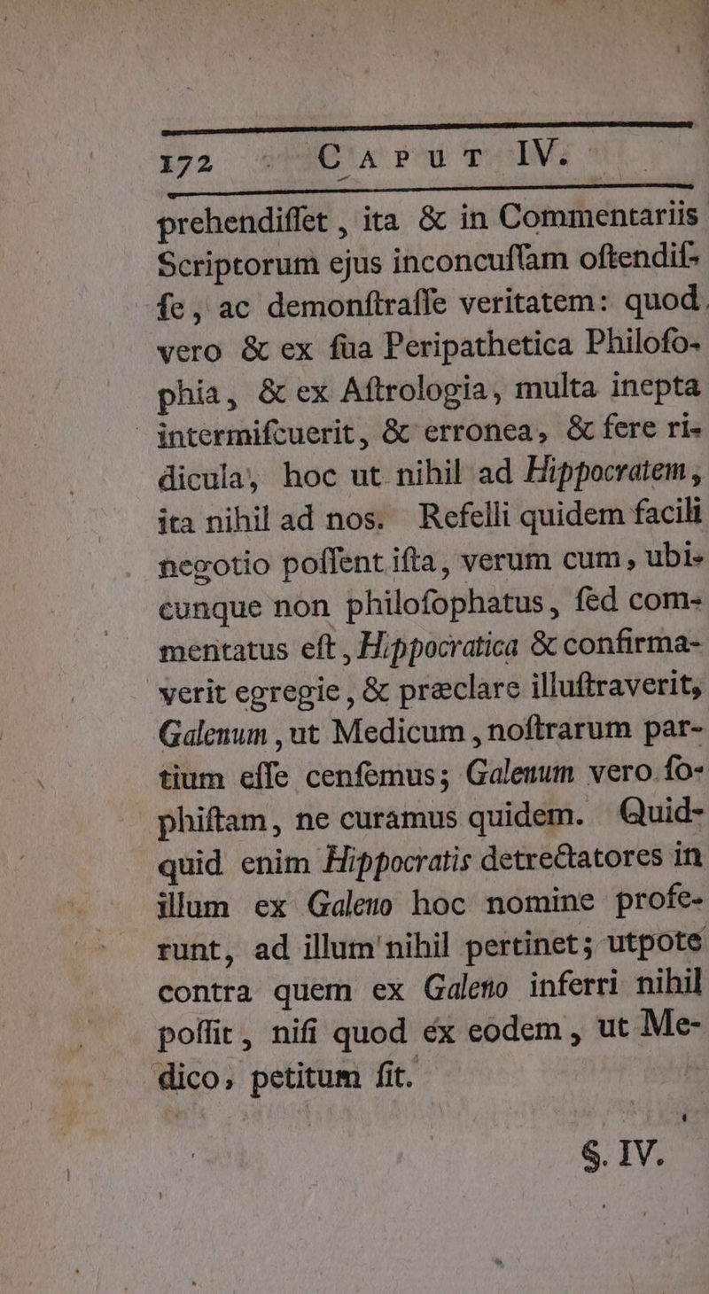$»pz DEUC PU * IV. T LLLLL————— prehendiffet , ita &amp; in Commentariis. Scriptorum ejus inconcuffam oftendit: -fe, ac demonftraffe veritatem: quod. vero &amp; ex füa Peripathetica Philofo- phia, &amp; ex Aftrologia, multa inepta intermifcuerit, &amp;&amp; erronea, &amp; fere ri- dicula, hoc ut nihil ad Hippocratem , ita nihil ad nos. Refelli quidem facili negotio poffent ifta, verum cum, ubi» cunque non philofophatus,, fed com- mentatus eft , Hippocratica &amp; confirma- verit egregie , &amp; preclare illuftraverit, Galenum , ut Medicum , noftrarum par- tium effe cenfemus; Galeuum vero.fo- phiffam, ne curamus quidem. — Quid- quid enim Hippocratis detre&amp;tatores in illum ex Galem hoc nomine profe- runt, ad illum'nihil pertinet; utpote contra quem ex Galeno inferri nihil poffit, nifi quod ex eodem , ut Me- dico, petitum fit. S. IV.