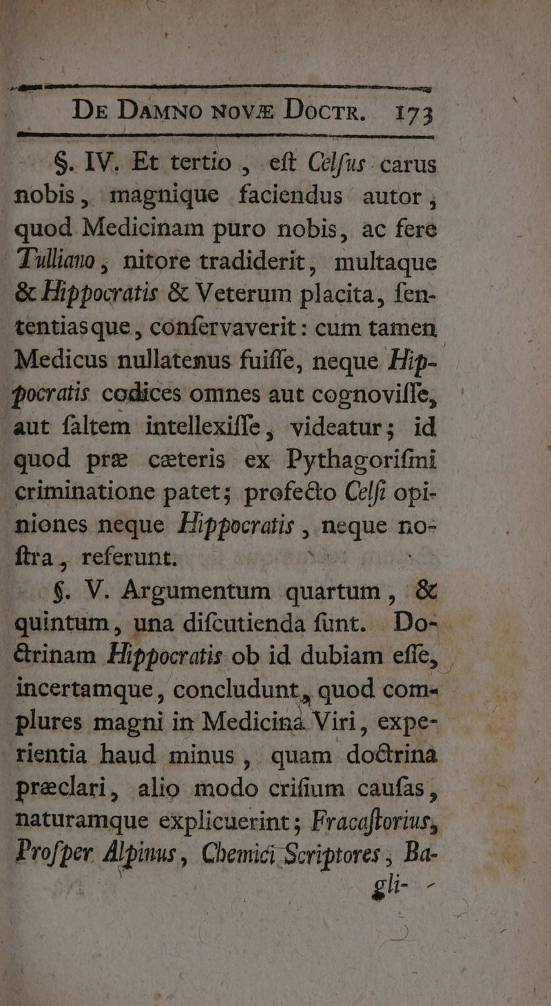 : ! ! ; S. IV. Et tertio , eft Celfus. carus nobis, magnique faciendus autor, . quod Medicinam puro nobis, ac fere Tullian, nitore tradiderit, multaque &amp; Hippocratis &amp; Veterum placita, fen- tentiasque , confervaverit: cum tamen. Medicus nullatenus fuiffe, neque. Hip- .qocratis codices omnes aut cognovilfe, aut faltem intellexiffe, videatur; id quod pre ceteris ex Pythagorifmi criminatione patet; profecto Celi opi- niones neque Jippocratis , aae no- [ftra, referunt. :  V. Argumentum quartum, &amp; quintum, una difcutienda funt. Do- rinam Hippocratis ob id. dubiam effe, incertamque, concludunt , quod com- plures magni in Medicina Viri, expe- rientia haud minus, quam doGisidà preclari, alio iiodé crifium caufas, naturamque explicuerint ; FracaJforius, Profper. A] Jpinus , Chemici Scriptores , Ba- gi ^ )