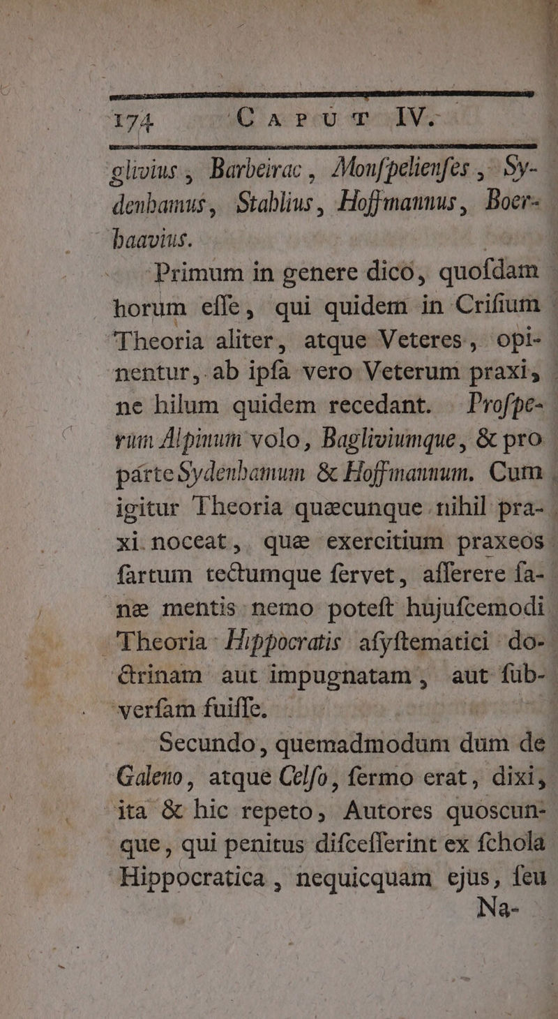 j  - P 4 » , 5 174 (QUT IV. glivius, Barbeirac , 7Monfpelienfes ,-.5y- — dads Stablius, Hoffmannus, | Boer- baavius. Primum in genere dico, É | horum effe, qui quidem in Crifium ; Theoria aliter, atque Veteres, opi- nentur, ab ipfa vero Veterum praxis . ne hilum quidem recedant. | Profpe- vim pmun volo, Bagliviumque, &amp; pro parte Sydenbamum &amp; Hoffmann. Cum igitur Theoria quecunque nihil pra- xi noceat, que exercitium praxeos. fartum tectumque fervet, afferere fa- pe mehtis nemo poteft hujufcemodi Theoria: Hippocratis: afyftematici ^ do- | &amp;Grinam aut impugnatam , aut de | verfam fuifle. | | Secundo, quemadmodum dri de. Galeuo, atque Celfo, fermo erat, dixi, ita &amp; hic repeto, Autores quoscun- que , qui penitus difcefferint ex fchola. Hippocratica , nequicquam qi feu a Ue