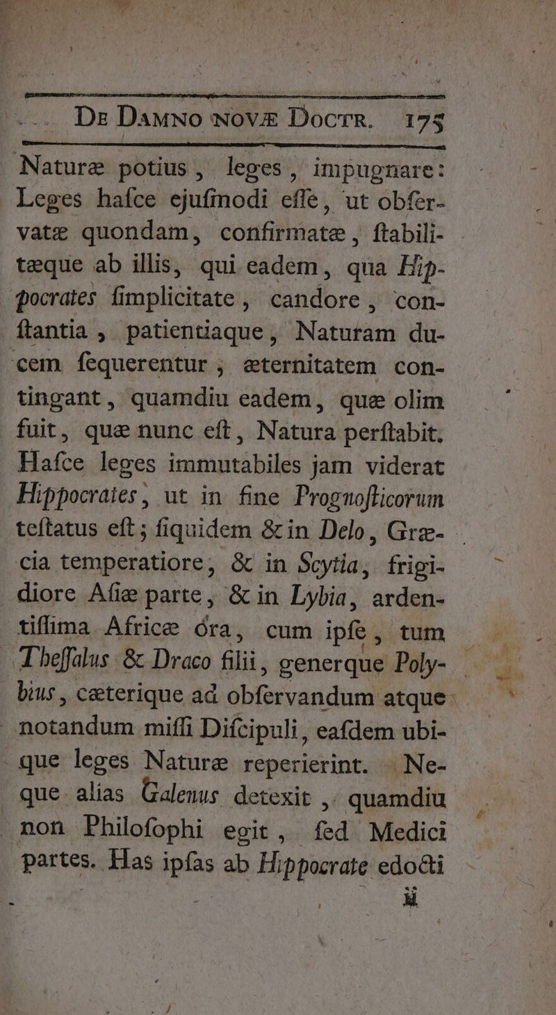 Dr Dawwo wov Docrm. 17; Leges haíce ejufinodi effe, ut obfer- vate quondam, confirmate, ftabili- teque ab illis, qui eadem, qua Hip- pocrates fi implicitáte tandore ; con- tingant, quamdiu eadem, que olim Hafce leges immutabiles jam viderat Hippocraies, ut in fine Prognoflicorum cia temperatiore, & in Soytia, frigi- tifima. Africe óra, cum ipfe, tum T beffalus & Draco oli generque Poly- bius , ceterique ad lodi dba atque: que. alias. Galenus. detexit ,. quamdiu partes. Has ipfas ab Hippocrate edoti -