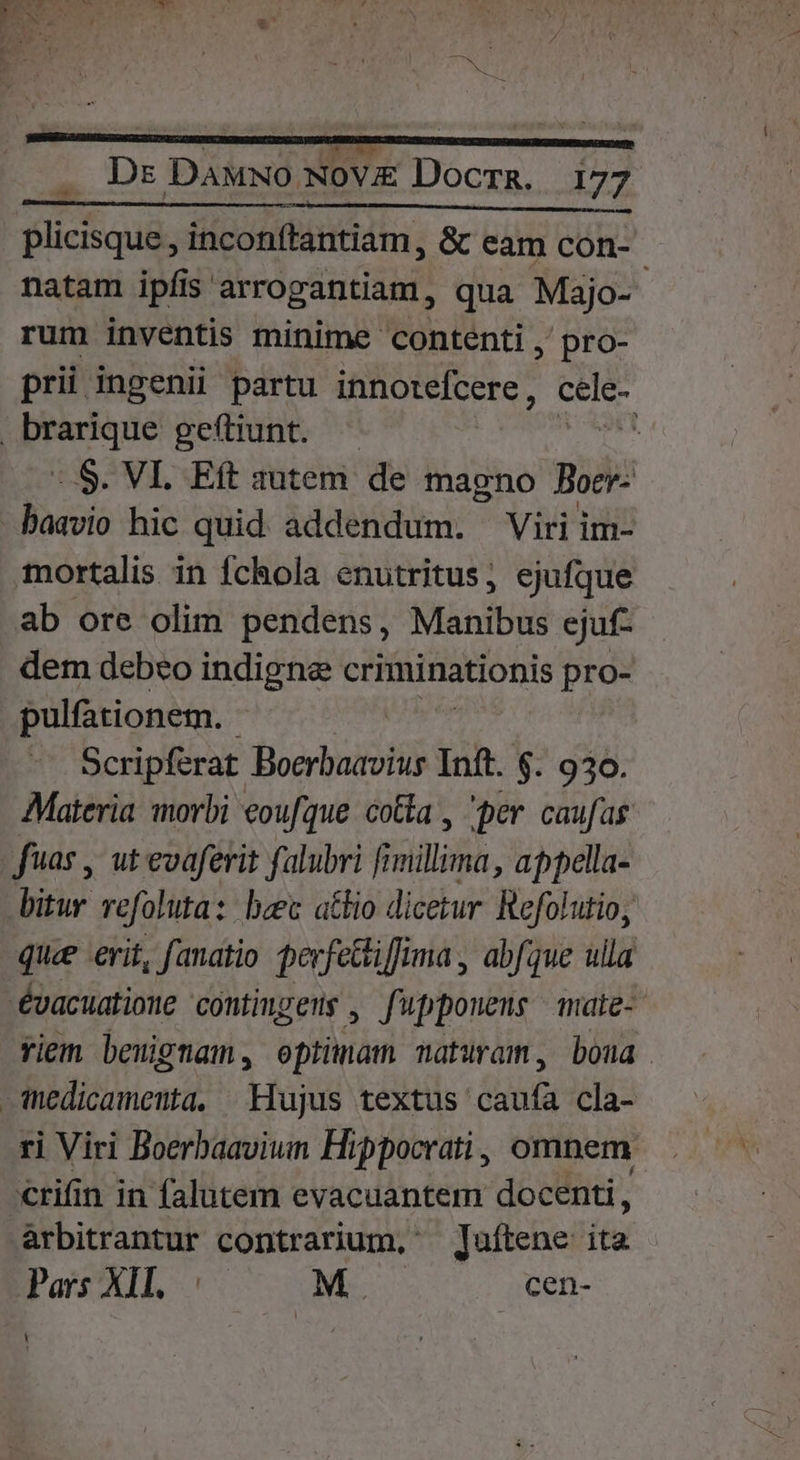 Blici uds inconftantiam, & eam con- natam ipíis arrogantiam, qua Majo- rum inventis minime contenti ,' pro- prii ingenii partu innotefcere, cele- | pose geftiunt. M -.S. VI. Eft autem de magno Boer- baavio hic quid addendum. Viri im- mortalis in fchola enutritus, ejufque ab ore olim pendens, Manibus ejuf- dem debeo indigne criminationis pro- pulfationem. Scripferat Boerbaavius Inft. $. 930. Materia morbi eoufque cotta , per caufas fuas , ut evaferit falubri fimillima, appella- bitur refoluta: bec atio dicetur Refolutio, quee erit, fanatio perfettiffima , abfque ulla évacuatione contiugers , f'pponens | mate- Yiem benignam , optinám naturam, boua nedicamenta, Hujus textus. ibis cla- ri Viri Boerbaaviun Hippocrati, omnem. crifin in falutem evacuantem docenti, àrbitrantur contrarium, ' Juítene ita Pars XII... | M. cen- Y