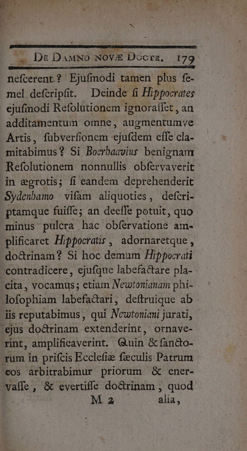 nefcerent? Ejufmodi tamen plus fe- mel defcripfit. Deinde fi Hippocrates . ejufmodi Refolutionem ignoraífet , an additamentum omne, augmentumve Artis, fübverfionem «ejufdem effe cla- mitabimus? Si Bocrbasvius benignam Refolutionem nonnullis obfervaverit in egrotis; fi eandem deprehenderit Sydenbamo vifam aliquoties, defcri- ptamque fuiffe; an deeffe potuit, quo minus pulcra hac obfervatione ame. plificaret Hippocratis, adornaretque, do&amp;rinam? Si hoc demum Hippocrati contradicere, ejufque labefactare pla- Cita, vocamus; etiam Newtotiauaimn phi- lofophiam labefactari, deítruique ab iis reputabimus , qui Ncwtoniani jurati, 'ejus do&amp;rinam extenderint, ornave- rint, amplificaverint. Quin &amp; fan&amp;o- rum in prifcis Ecclefie fzculis Patrum eos arbitrabimur priorum &amp; ener- -vaffe, &amp; evertiffe do&amp;rinam , quod M 2 alia,