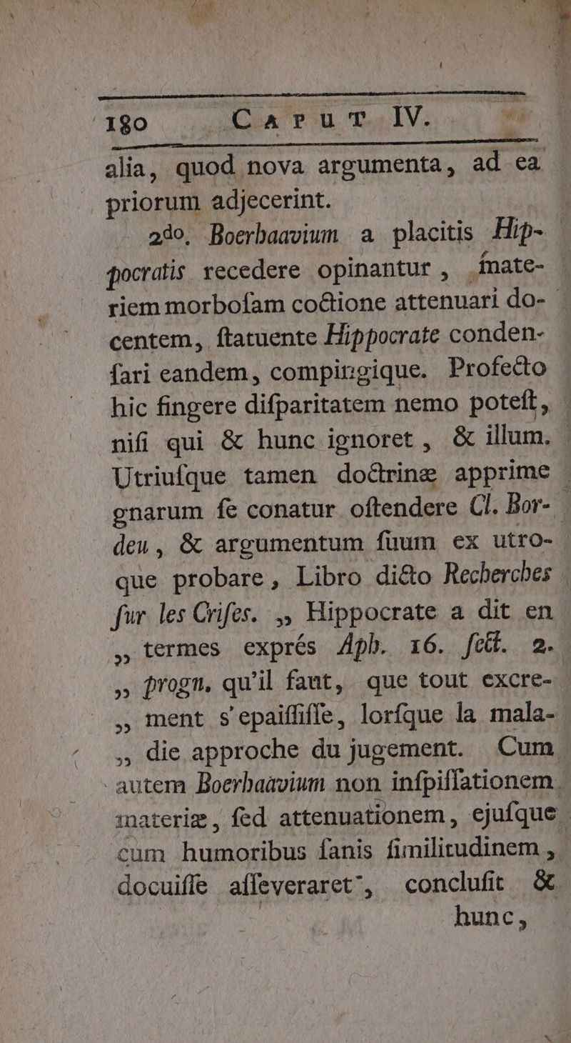 hd * ^ * i q* M t^ TR 180 AGO PB. Ds IV: TS alia, quod nova argumenta, ad ea priorum adjecerint. 230, Boerbaavium a placitis .-Hip- qocratis. recedere opinantur, . fnate- riem morbofam coctione attenuari do- - centem, ftatuente Hippocrate conden- fari eandem, compingique. Profecto hic fingere difparitatem nemo poteft, nifi qui &amp; hunc ignoret , &amp; illum. - Utriufque tamen doctring apprime gnarum fe conatur oftendere Cl. Bor-. deu, &amp; argumentum fuum ex utro- que probare, Libro di&amp;o Recherches fur les Crifes. ,, Hippocrate a dit en , termes exprés Ah. 16. [nido im. ,» jrogn. qu'il fant, que tout excre-.- , ment s'epaiffiffe, lorfque la mala- , die approche du jugement. Cum autem Boerbaavium non infpiflationem. iaterim , fed. attenuationem , ejufque cum humoribus fanis fimilitudinem , docuiffe affeveraret', conclufit &amp; : hunc,