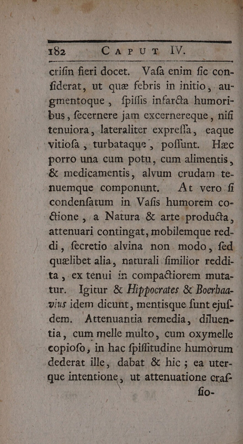 «n ctifín fieri docet. Vafà enim fic con- fiderat, ut que febris in initio, au-. gmentoque, fpiílis infarcta humori- . bus, fecernere jam excernereque , nifi tenuiora, lateraliter expreíía, eaque vitiofa , turbataque , poffunt. Hzc porro una cum potu, cum alimentis, &amp; medicamentis, alvum crudam te- nuemque componunt. At vero fi condenfatum in Vafíis humorem co- -€ione , a Natura &amp; arte. producta, attenuari contingat, mobilemque red- di, fecretio alvina non. modo, fed quzlibet alia, naturali fimilior reddi- - ta, exténui :5n compactiorem muta- tur. Igitur &amp; Hippocrates &amp; Boerbaa- vius idem dicunt , mentisque funt ejuf- dem. Attenuantia remedia, : diluen- tia, cum melle multo, cum oxymelle copiofa) in hac (pifümdine humorum dederat ille, dabat &amp; hic ; ea uter- que iptentiangs ut attenuatione craf- fio- .