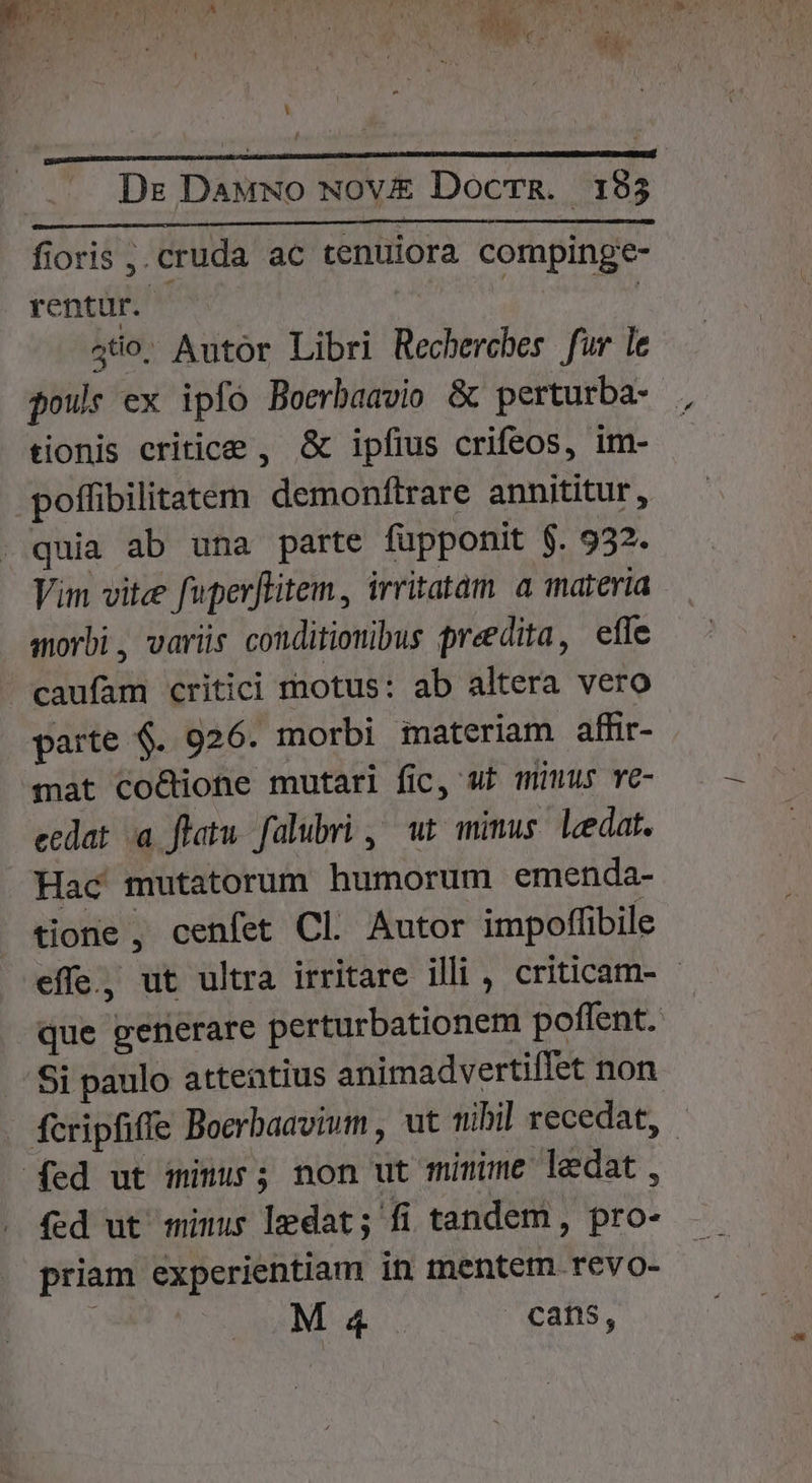 Dr Dawwo Nov£&amp; DocrR. 195 fioris . cruda ac tenuiora compinge- rentur. | 450, Autor Libri Rechercbes fur le pour ex ipfo Boerbaavio &amp; perturba- tionis critice , &amp; ipfius crifeos, im- poffibilitatem demonftrare annititur, Vim vite fuperffitem, irritatam a materia amorbi, variüs conditionibus predita, effe parte $. 926. morbi materiam affir- mat co&amp;ione mutari fic, ut mius ve- ecdat a flatu. falubri ,^ ut mimus. leedat. Hac mutatorum humorum emenda- tione , cenfet Cl. Autor impoffibile effe., ut ultra irritare illi , criticam- - que generare perturbationem poffent. fed ut minus ledat; fi tandem , pro-- priam experientiam in mentem revo- ; M4 cafis,