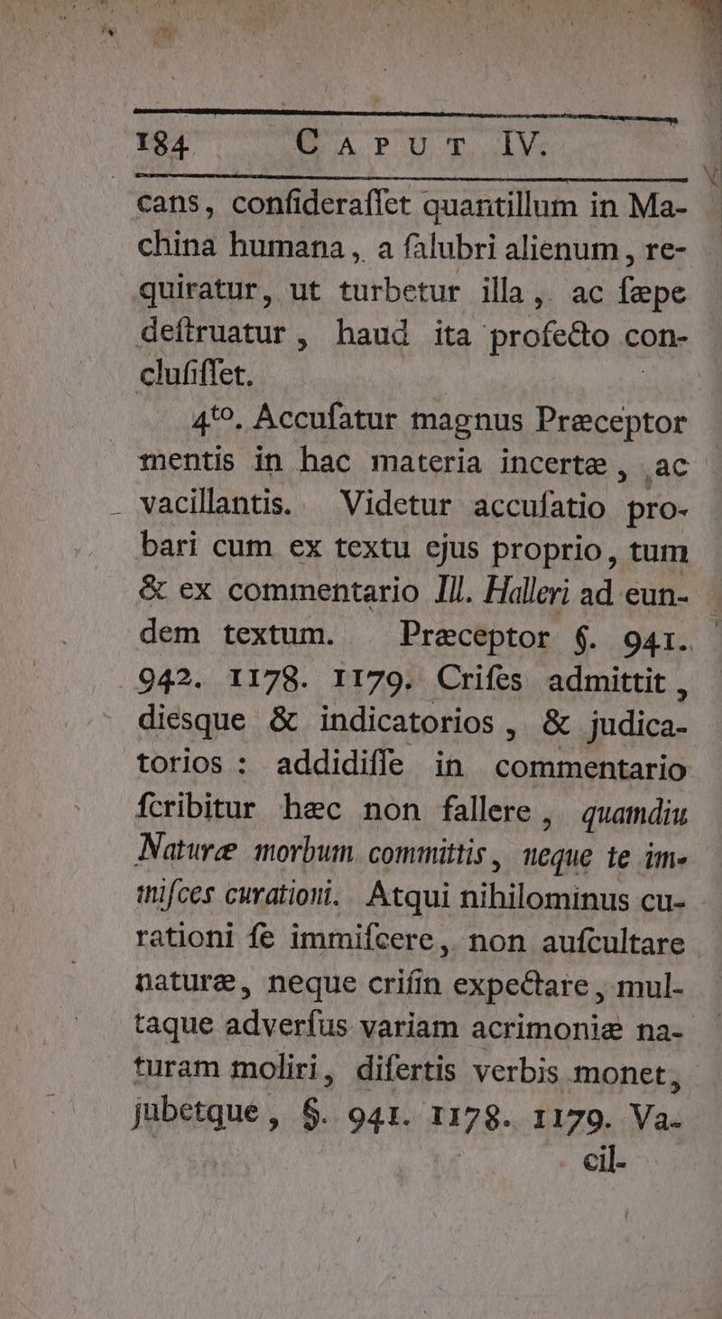 £5 MR ' STERN , : Y ! is M MU í ! ) ^ L ) v  , LI * » En o» WT.  IN. L , L5 n »h  3 cans, confideraflet quantillum in Ma- china humana , a falubri alienum , re- quiratur, ut turbetur illa,. ac fepe defiruatur, haud ita profe&amp;o con- clufiffet. | 4*^. Accufatur magnus Preeceptor mentis in hac materia incerte, .ac bari cum ex textu ejus proprio, tum &amp; ex commentario IIl. Halleri ad eun-.— dem textum. . Preceptor $. 941i. 942. 1178. I179. Crifes admittit , diesque &amp; indicatorios , &amp; judica- torios : addidiffe in Md re. Pues fcribitur hec non fallere , quamdiu Nature morbum. committis , neque te im- inifces curationi. |. Atqui nihilominus cu- rationi fe immifcere, non aufcultare nature, neque criíin expectare , mul- taque adverfus variam acrimonie na- turam moliri, difertis verbis monet, jubetque , 6. 941. 1178. 1179. Way cil-