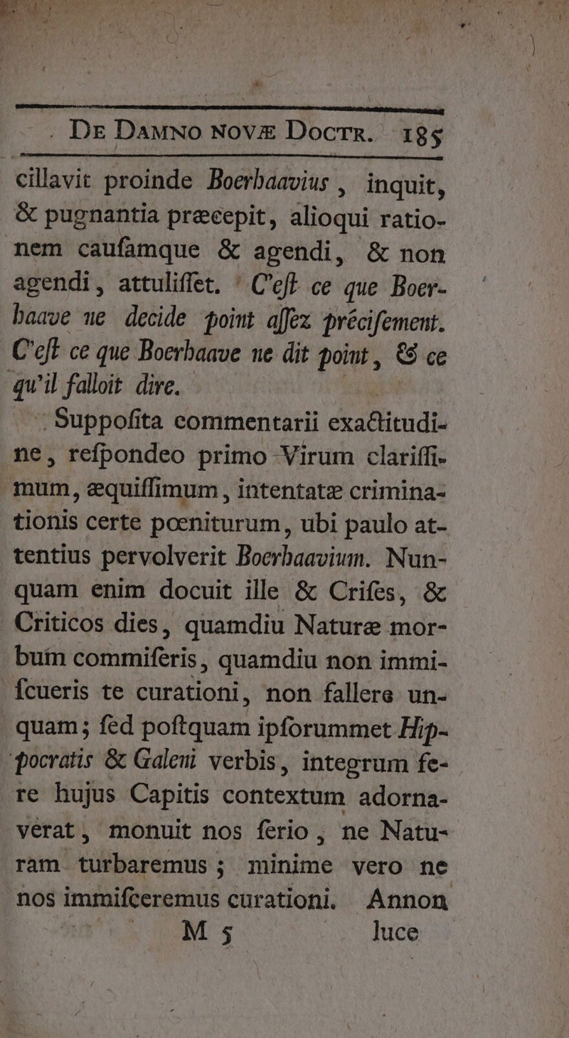 * . Dre Dauwo Nov£ Docrg. | 18$ cillavit proinde Boerbaavius , inquit, &amp; pugnantia precepit, alioqui ratio- nem caufamque &amp; agendi, &amp; non agendi, attuliffet, ' C'ef ce que Boer- baave me decide poimt affe récifement. C'cft ce que Boerbaave ne. dit point , &amp;$ ce ian il falloit dive. , Suppofita commentarii ckatlimidi ne, refpondeo primo Virum clariffi- mum, equiffimum , intentatze crimina- tionis certe poeniturum, ubi paulo at- tentius pervolverit Boerbaavium. Nun- quam enim docuit ille &amp; Crifes, &amp; . Criticos dies, quamdiu Nature mor- butn commiferis, quamdiu non immi- Ícueris te curationi, non fallere un- | quam; fed poftquam ipforummet Hip- qocratis &amp; Galeni verbis, integrum fe- re hujus Capitis contextum adorna- verat, monuit nos ferio , ne Natu- ram turbaremus; minime vero ne nos immifceremus curationi. Annon | M5 ]uce