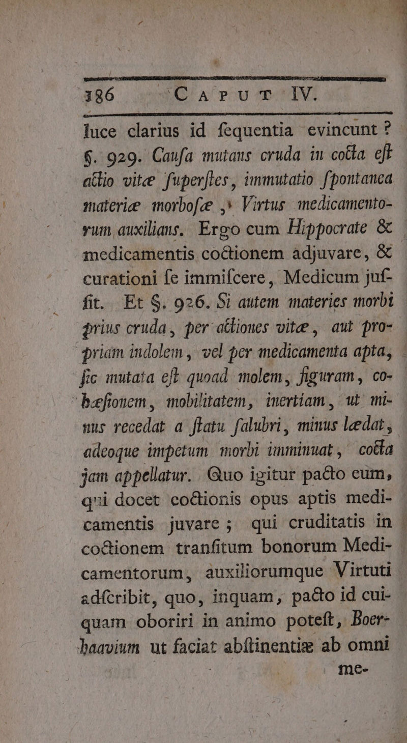 SER E E j lj  ! ] | , ?. T | 186 SQ A PU-'Tr'IV. luce clarius id fequentia evincunt ? - 6. 929. Caufa mutans cruda in cotta. eff atio vite fuperfles, immutatio f'pontanca materie morbofee ,» Virtus. inedicamento- vum auxilia. Ergo cum Hippocrate &amp; | medicamentis coctionem adjuvare, &amp; curationi fe immifcere, Medicum juf- fit. Et S. 926. Si autem materies imorbt $rius cruda, per atliones vite , aut pro- riam iioi) vel per medicamenta apta, fic mutata eft quoad molem, figuram, co- — bafionem , iobilitatem, imertiam , wt mi- sur recedat a ffatu falubri, miuus leedat y. adeoque impetum morbi immimuat, coda jam appellatur. Quo igitur pa&amp;o eum, qui docet co&amp;tionis opus aptis medi- camentis juvare ; qui cruditatis in . co&amp;ionem tranfitum bonorum Medi- camentorum, auxiliorumque Virtuti adícribit, quo, inquam, pado id cui- quam oboriri in animo poteft, Boer- - laavium ut faciat abílinentie ab omni | me-
