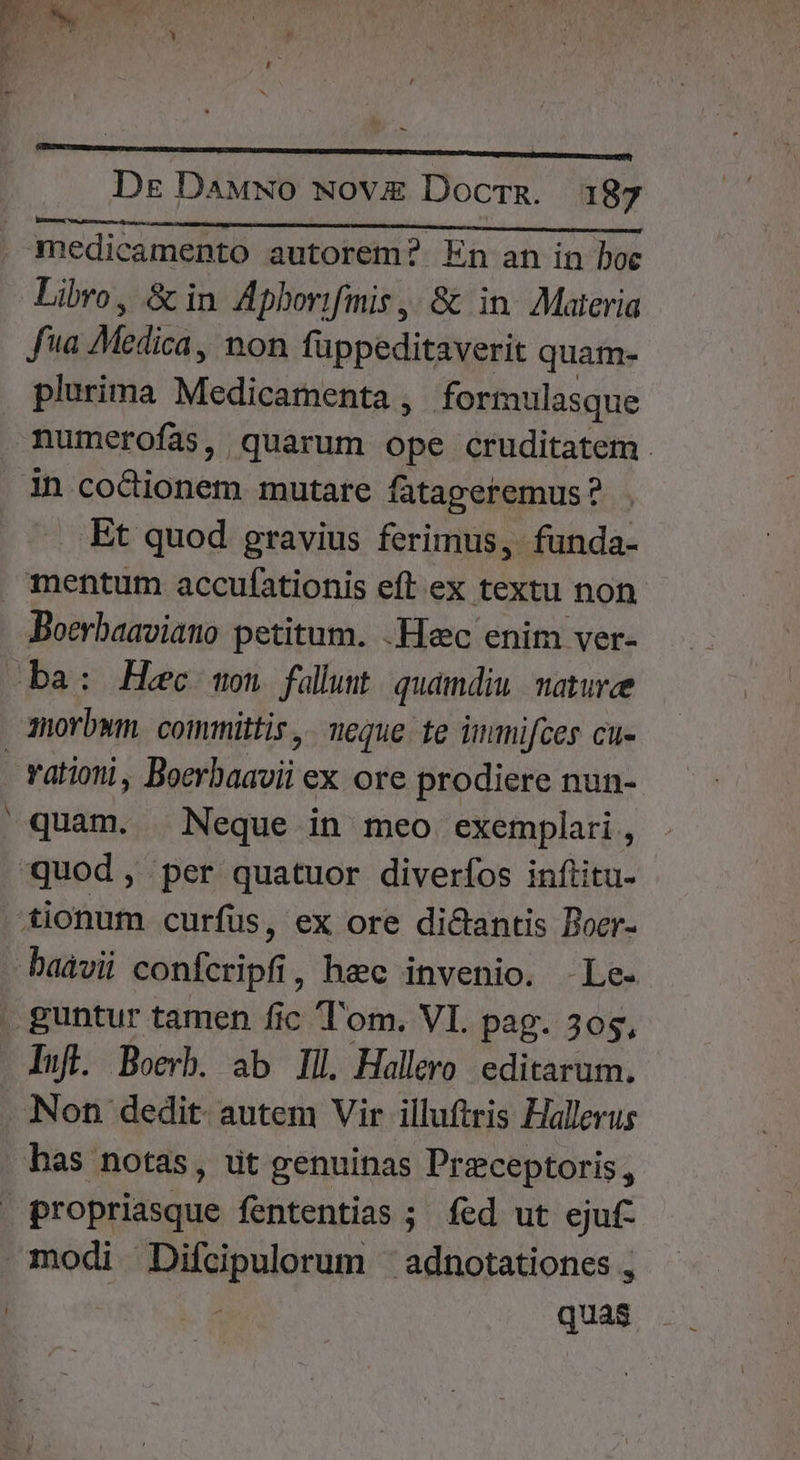 ———M— Dg DaAMNO NOV Docrz. 187 medicamento autorem? En an in boc Libro, &amp; in Apborifmis , &amp; in Materia fa Medicà non füppeditaverit quam- plurima Medigafichta , formulasque numerofas, quarum ope cruditatem . Et quod gravius ferimus, funda- mentum accufationis eft ex textu non Boerbaaviano petitum. .Hec enim ver- -— vationi, Boerbaavii ex ore prodiere nun- quam. Neque in meo exemplari, Ifl. Boerb. ab Ill Hallero editarum. has notas, ut genuinas Przeceptoris, modi Difcipulorum ' adnotationes , ; quas