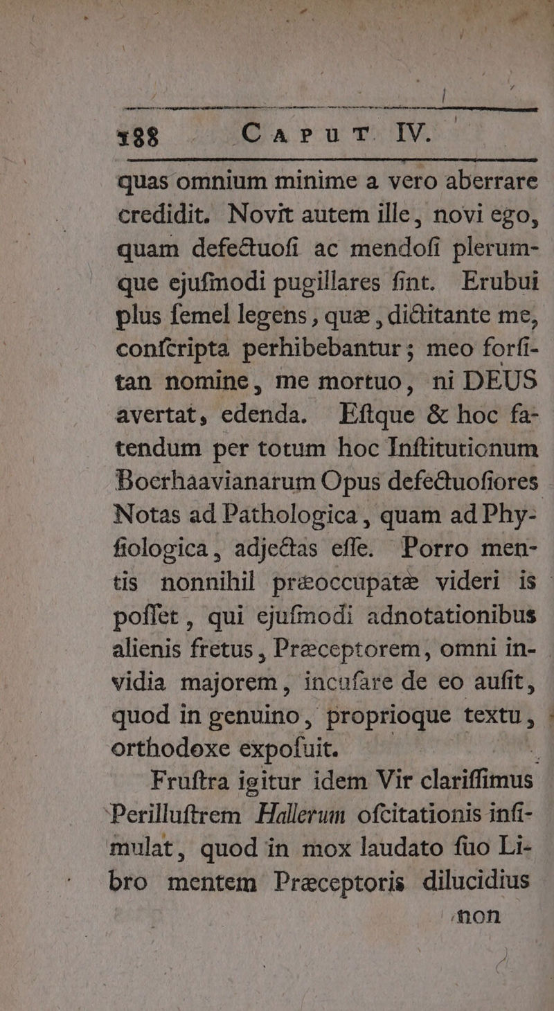 c 488. . j US IV. quas omnium minime a vero aberrare credidit. Novit autem ille, novi ego, quam defe&amp;uofi ac mendofi plerum- que ejufmodi pugillares fint. Erubui plus femel legens , que , dictitante me, conftripta perhibebantur ; meo forfí: i- tan nomine, me mortuo, ni DEUS avertat, JOE Eftque &amp; hoc fa- tendum per totum hoc Tnftitutionum Boerhaavianarum Opus defedtuofiores fiologica, adjectas efle. Porro men- poffet, qui ejufmodi adnotationibus vidia majorem, incufare de eo aufit, quod in genuino, proprioque textu, orthodoxe expofuit. Perilluftrem .Hallerum ofcitationis infi- mulat, quod in mox laudato fuo Li- bro mentem Preceptoris dilucidius Aon c HM