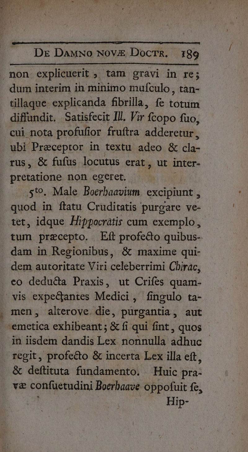 d Dr DaMwo Nov DocTR. 189 ,non explicuerit ; tam gravi in re; dum interim in minimo mufculo , tan- tillaque- explicanda fibrilla, fe totum diffundit. Satisfecit Ill. Vir Ícopo fuo, cui nota profufi or fruftra adderetur, ubi Preceptor in textu adeo &amp; tu. | rus, &amp; fufüs locutus erat, ut inter- pretatione non egeret, .St9. Male Boerbaavium excipiunt , quod in ftatu Cruditatis purgare ve- tet, idque Hippocrátis cum exemplo , tum precepto. Eft profe&amp;o quibus- . dam in Regionibus, &amp; maxime qui- dem autoritate Viri celeberrimi Cbirac, eo deducta Praxis, ut Crifes quam- » vis expediantes Medici, fingulo ta- , men, alterove. die, purgantia, aut .-emetica exhibeant ; &amp; fi qui fint , quos in iisdem dandis Lex nonnulla adhuc - regit, profecto &amp; incerta Lex illa eft, &amp; deftituta fundamento. Huic pra- va confüetudini Boerbaave oppofuit fe, Hip-