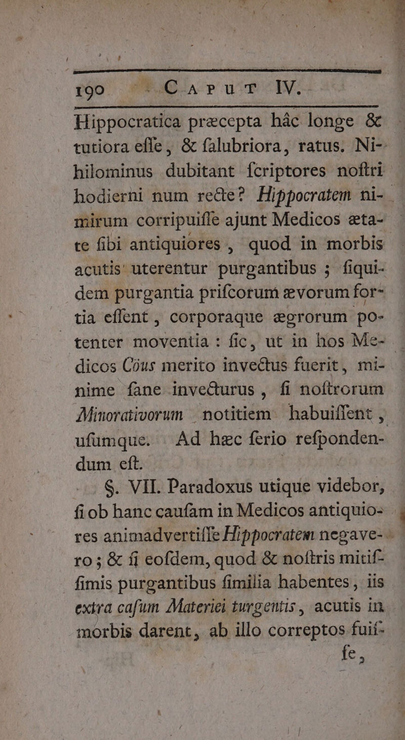 poo. EaG A PouUE NE Hippocratica praecepta hác longe &amp; mirum corripuiffe ajunt Medicos eta- acutis uterentur purgantibus ; fiqui- dem purgantia prifcorum vorum for- tia effent , corporaque egrorum po- tenter moventia : fic, ut in hos Me- nime fane invecturus , fi noftrorum AMinoraiivorum | notitiem habuiflent , dum eft. $. VII. Paradoxus utique vidcbas fiob hanc caufam in Medicos antiquio- ro; &amp; fj eofdem, quod &amp; noftris mitif- . fimis purgantibus fimilia habentes, iis exira cafum. 7Materiei turgentis , acutis in. morbis darent, ab illo correptos fuif- [e