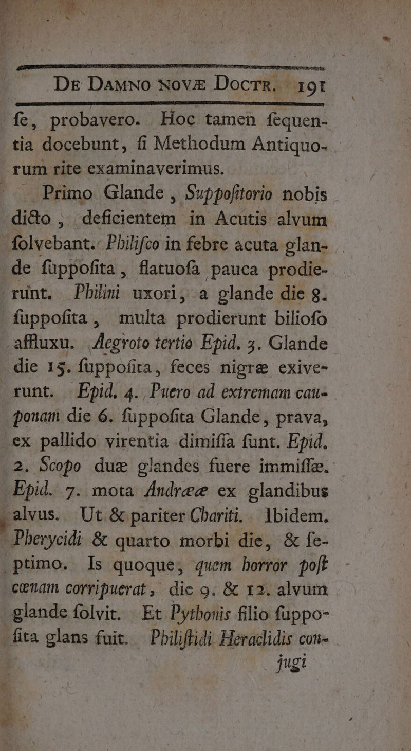 fe, probavero. Hoc tamen fequen- tia docebunt, fi Methodum Antiquo- rum rite examinaverimus. . Primo Glande , Suppofitorio nobis dido , dd cre in Acutis alvum folvebant.- Pbilifco in febre acuta glan- . de füppofita, flatuofa pauca prodie- rnt. Pbiim uxori, a glande die g. füppofita, multa prodierunt biliofo .affluxu. || Aegroto tertio. Epid. 3. Glande die 15. fuppofita, feces nigre exive- runt. Epid. 4. Puero ad extremam cau- ponam die 6. fuppofita Glande , prava, .ex pallido virentia dimifía funt. Epid. 2. Scopo due glandes fuere immiffa. - Epid. 7. mota Andrec ex glandibus alvus. Ut &amp; pariter Cbariti.. ibidem. -Pberycidi &amp; quarto morbi die, &amp; fe- .ptimo. Is quoque, quem buftür olt cenam corripuerat , die 9. &amp; 12. alvum glande folvit. Et Pytboris filio fappo- Áita glans fuit. — Pbiliffidi Heraclidis con | (0 $qugi n. JU AN: s á