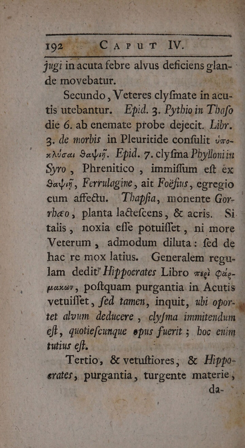 1928€ ApurT IV. de movebatur. ME) sn Secundo , Veteres clyfmate in acu- dié 6. ab enemate probe dejecit. Libr. 9: de worbis in Pleuritide confülit jz- xMeei 9ajuj.. Epid. 7. clyfina Pbylloniiu Syro , Phrenitico ; immiffum eft ex Sei, Ferrulagine , ait Foéfis , egregio talis, noxia efle orit ni more AER AD QA , admodum diluta: fed de hac re mox latius. Generalem regu- lam dedit? Hippocrates Libro «sg Qas- tet aloum. deducere, clyfma. immitendum ef, quotiefcunque ebur fuerit 5 boc euim tutius ejf.