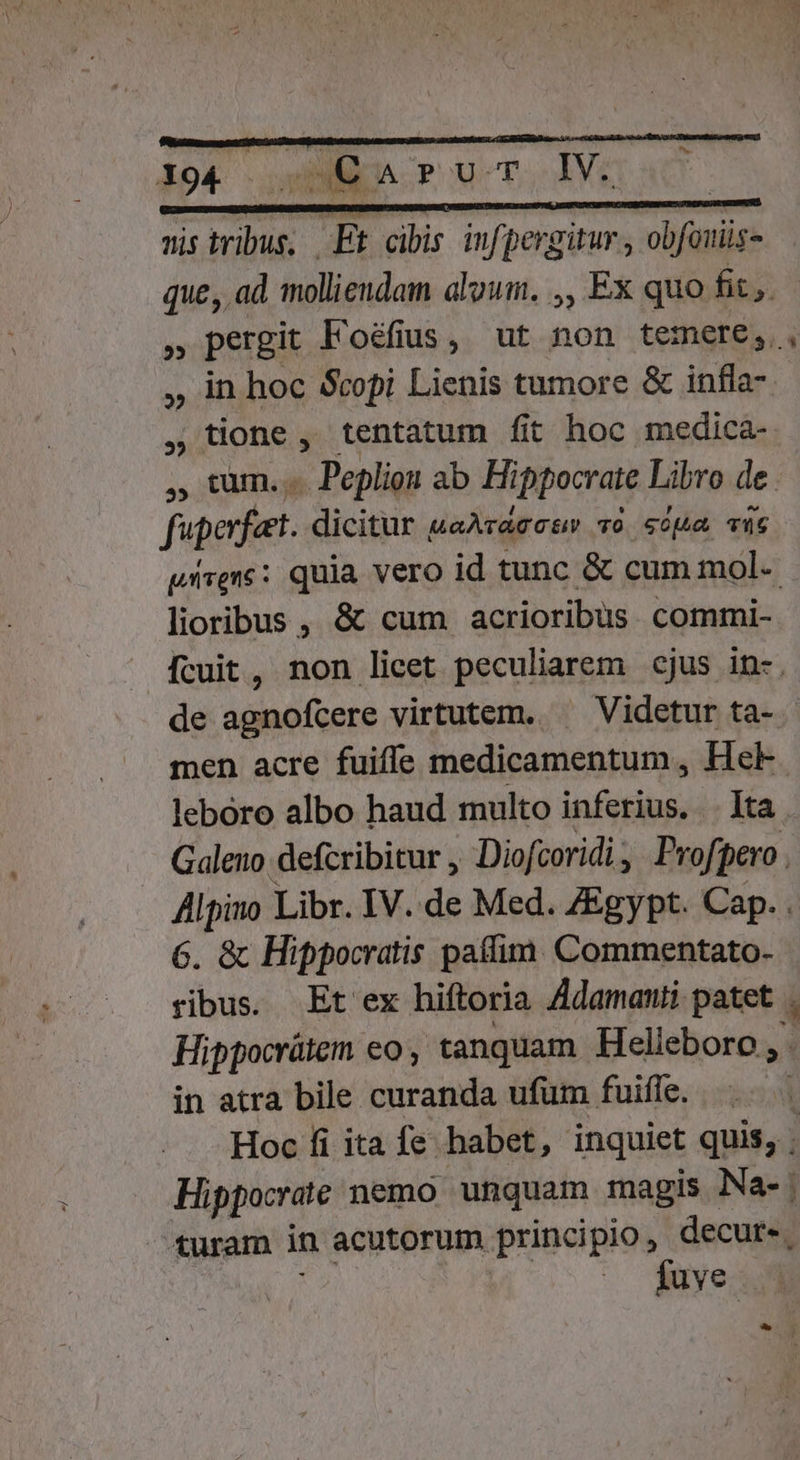^. nis tribus, Et cibis infpergitur , obfouiis- ,, in hoc copi Lienis tumore &amp; infla- , tione , tentatum fit hoc medica- , tum... Pepliou ab Hippocrate Libro de. fuperfeet. dicitur «aAraccuv vo sopa Tu6 pirene: quia vero id tunc &amp; cum mol- lioribus , &amp; cum acrioribus commi- fcuit, non lieet peculiarem cjus in-. de agnofcere virtutem. —— Videtur ta- 6. &amp; Hippocratis patfim. Commentato- ribus. Et ex hiftoria Adamanti patet in atra bile curanda ufüm fuifle. - turam in acutorum principio, decure, fuve