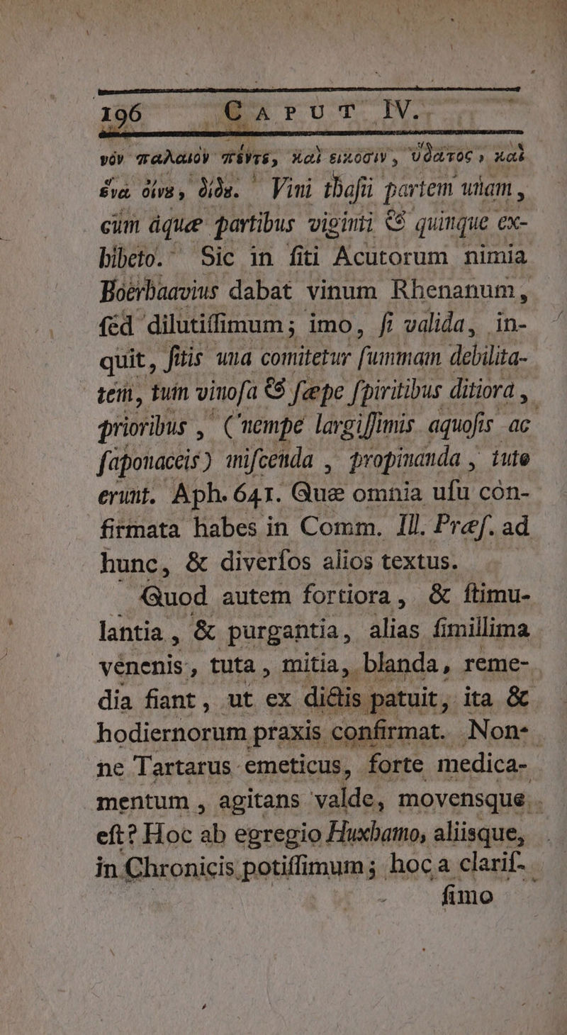 viv gaAaudy vins, X 8x001V , Varo » p £va óiri; dis. Vini taf par tem uam , cum dque partibus vieini «9 quimque ex- bibeto. Sic in fiti Acutorum nimia Boerbaavius dabat vinum HEC fed. dilutiffimum ;- imo, fi valida, in- quit, fitis una. comitetur std dailia. tei, tuin viuofa &amp;$ feepe fpiritibus ditiora , faponaceis ) mifcenda , propinauda , ute erunt, Aph. 641. Gua omnia ufu cón- hunc, &amp; diveríos alios textus. Guod autem fortiora, &amp; ftimu- lantia , &amp; purgantia , alias fi millima dia fiant , ut ex di&amp;is ; patuit, ita &amp; eft? Hoc ab egregio Huxbamo, aliisque, fimo